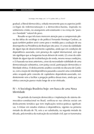 424 SOCIOLOGIAS
Sociologias, Porto Alegre, ano 7, nº 14, jul/dez 2005, p. 376-437
gradual; a liberal-democrática, voltada meramente para os aspectos jurídi-
co-legais da redemocratização e a democrático-basista, inspirada no
solidarismo cristão, no anarquismo anti-estatizante e na crença da “pure-
za e bondade” natural do povo.
Ressalte-se que três teses merecem atenção para a compreensão ple-
na das idéias do sociólogo (e do político) Fernando Henrique Cardoso, as
quais também podem servir como peso e medida para a avaliação de seu
desempenho na Presidência do Brasil por oito anos: (1) a tese da viabilidade
de algum tipo de desenvolvimento capitalista, ainda que em condições de
dependência associada, com presença do capital internacional, sem que
isto signifique que as burguesias locais deixem de existir; (2) a tese da viabi-
lidade de algum tipo de (re)distribuição de renda, mesmo nessas condições;
e (3) baseada nas teses anteriores, a tese da necessidade-viabilidade de uma
democratização substantiva, com justiça social, participação democrática e
liberdade efetiva. O deslocamento analítico ocorrido no discurso de Cardo-
so, com a noção de interdependência passando a assumir uma centralidade
antes ocupada pelo conceito de capitalismo dependente-associado, evi-
dentemente veio a facilitar a pregação política dessas teses, ainda que, sua
efetiva concreção parece muito longe de se ter efetivado.
IV – A Sociologia Brasileira hoje: em busca de uma Nova
Identidade
No período da transição democrática e implantação do sistema de-
mocrático-constitucional no Brasil, verificou-se nas ciências sociais um
deslocamento temático que tem implicações teórico-práticas significati-
vas. A ênfase em estudos relativos à dependência, vigentes na primeira
metade da década de 70, veio a ser substituída, na segunda metade da
década, pela temática da reativação da sociedade civil, que se transmutou
 