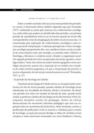 380 SOCIOLOGIAS
Sociologias, Porto Alegre, ano 7, nº 14, jul/dez 2005, p. 376-437
Sobre o sentido social das ciências sociais neste período dos pensado-
res sociais, é interessante deixar também registrado aqui que Fernandes
(1977), analisando as razões pelo interesse nos conhecimentos sociológi-
cos, então indica que podem ser identificados dois períodos: um primeiro
período de autodidatismo inicia-se já no terceiro quartel do século XIX,
correspondendo à fase de desagregação da ordem social escravocrata, e é
caracterizado pela exploração de conhecimentos sociológicos como re-
curso parcial de interpretação. A intenção principal não é fazer investiga-
ção sociológica propriamente dita, mas considerar fatores sociais na análi-
se de certas relações como, por exemplo, as conexões entre o Direito e a
Sociologia, a literatura e o contexto social, o Estado e a organização social.
Um segundo período tem início em princípios do século, quando a socio-
logia frutifica “tanto sob a forma de análise histórico-geográfica como soci-
ológica do presente, quanto sob a inspiração de um modelo mais comple-
xo de análise histórico-pragmática, em que a interpretação do presente se
associa a disposições de intervenção racional no processo social” (Fernandes,
1977, p. 27).
- O período da Sociologia de Cátedra
O período da Sociologia de Cátedra iniciou-se nos países latino-ame-
ricanos em fins do século passado, quando cátedras de Sociologia foram
introduzidas nas Faculdades de Filosofia, Direito e Economia. No Brasil,
esse período teve início em meados da década de vinte, quando foram
criadas as primeiras cátedras de Sociologia em Escolas Normais (1924-25),
enquanto disciplina auxiliar da pedagogia, dentro do esforço
democratizante do movimento reformista pedagógico que tem sua ex-
pressão maior no movimento da Escola Nova. Neste momento, ocorreu a
proliferação de publicações como os manuais e coletâneas para o ensino
de Sociologia, os quais procuravam divulgar as idéias de cientistas sociais
europeus e norte-americanos renomados, tais como Durkheim e Dewey,
 