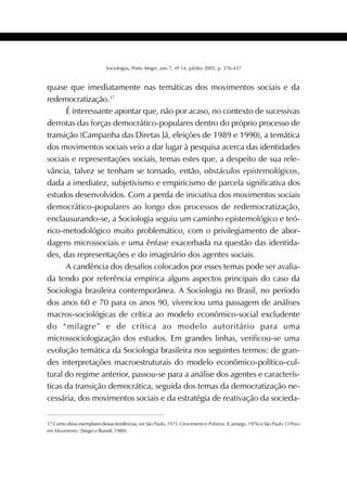 425SOCIOLOGIAS
Sociologias, Porto Alegre, ano 7, nº 14, jul/dez 2005, p. 376-437
quase que imediatamente nas temáticas dos movimentos sociais e da
redemocratização.17
É interessante apontar que, não por acaso, no contexto de sucessivas
derrotas das forças democrático-populares dentro do próprio processo de
transição (Campanha das Diretas Já, eleições de 1989 e 1990), a temática
dos movimentos sociais veio a dar lugar à pesquisa acerca das identidades
sociais e representações sociais, temas estes que, a despeito de sua rele-
vância, talvez se tenham se tornado, então, obstáculos epistemológicos,
dada a imediatez, subjetivismo e empiricismo de parcela significativa dos
estudos desenvolvidos. Com a perda de iniciativa dos movimentos sociais
democrático-populares ao longo dos processos de redemocratização,
enclausurando-se, a Sociologia seguiu um caminho epistemológico e teó-
rico-metodológico muito problemático, com o privilegiamento de abor-
dagens microssociais e uma ênfase exacerbada na questão das identida-
des, das representações e do imaginário dos agentes sociais.
A candência dos desafios colocados por esses temas pode ser avalia-
da tendo por referência empírica alguns aspectos principais do caso da
Sociologia brasileira contemporânea. A Sociologia no Brasil, no período
dos anos 60 e 70 para os anos 90, vivenciou uma passagem de análises
macros-sociológicas de crítica ao modelo econômico-social excludente
do “milagre” e de crítica ao modelo autoritário para uma
microssociologização dos estudos. Em grandes linhas, verificou-se uma
evolução temática da Sociologia brasileira nos seguintes termos: de gran-
des interpretações macroestruturais do modelo econômico-político-cul-
tural do regime anterior, passou-se para a análise dos agentes e caracterís-
ticas da transição democrática, seguida dos temas da democratização ne-
cessária, dos movimentos sociais e da estratégia de reativação da socieda-
17 Como obras exemplares dessas tendências, ver São Paulo, 1975. Crescimento e Pobreza. (Camargo, 1976) e São Paulo: O Povo
em Movimento. (Singer e Brandt, 1980).
 