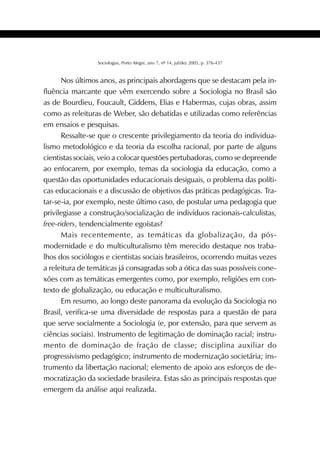 429SOCIOLOGIAS
Sociologias, Porto Alegre, ano 7, nº 14, jul/dez 2005, p. 376-437
Nos últimos anos, as principais abordagens que se destacam pela in-
fluência marcante que vêm exercendo sobre a Sociologia no Brasil são
as de Bourdieu, Foucault, Giddens, Elias e Habermas, cujas obras, assim
como as releituras de Weber, são debatidas e utilizadas como referências
em ensaios e pesquisas.
Ressalte-se que o crescente privilegiamento da teoria do individua-
lismo metodológico e da teoria da escolha racional, por parte de alguns
cientistas sociais, veio a colocar questões pertubadoras, como se depreende
ao enfocarem, por exemplo, temas da sociologia da educação, como a
questão das oportunidades educacionais desiguais, o problema das políti-
cas educacionais e a discussão de objetivos das práticas pedagógicas. Tra-
tar-se-ia, por exemplo, neste último caso, de postular uma pedagogia que
privilegiasse a construção/socialização de indivíduos racionais-calculistas,
free-riders, tendencialmente egoístas?
Mais recentemente, as temáticas da globalização, da pós-
modernidade e do multiculturalismo têm merecido destaque nos traba-
lhos dos sociólogos e cientistas sociais brasileiros, ocorrendo muitas vezes
a releitura de temáticas já consagradas sob a ótica das suas possíveis cone-
xões com as temáticas emergentes como, por exemplo, religiões em con-
texto de globalização, ou educação e multiculturalismo.
Em resumo, ao longo deste panorama da evolução da Sociologia no
Brasil, verifica-se uma diversidade de respostas para a questão de para
que serve socialmente a Sociologia (e, por extensão, para que servem as
ciências sociais). Instrumento de legitimação de dominação racial; instru-
mento de dominação de fração de classe; disciplina auxiliar do
progressivismo pedagógico; instrumento de modernização societária; ins-
trumento da libertação nacional; elemento de apoio aos esforços de de-
mocratização da sociedade brasileira. Estas são as principais respostas que
emergem da análise aqui realizada.
 