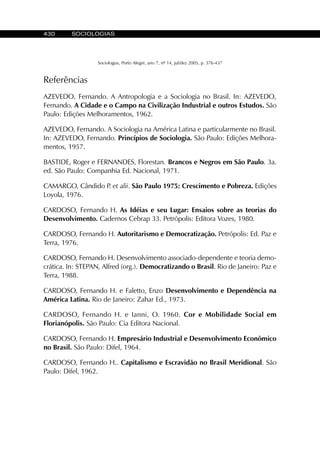 430 SOCIOLOGIAS
Sociologias, Porto Alegre, ano 7, nº 14, jul/dez 2005, p. 376-437
Referências
AZEVEDO, Fernando. A Antropologia e a Sociologia no Brasil. In: AZEVEDO,
Fernando. A Cidade e o Campo na Civilização Industrial e outros Estudos. São
Paulo: Edições Melhoramentos, 1962.
AZEVEDO, Fernando. A Sociologia na América Latina e particularmente no Brasil.
In: AZEVEDO, Fernando. Princípios de Sociologia. São Paulo: Edições Melhora-
mentos, 1957.
BASTIDE, Roger e FERNANDES, Florestan. Brancos e Negros em São Paulo. 3a.
ed. São Paulo: Companhia Ed. Nacional, 1971.
CAMARGO, Cândido P. et alii. São Paulo 1975: Crescimento e Pobreza. Edições
Loyola, 1976.
CARDOSO, Fernando H. As Idéias e seu Lugar: Ensaios sobre as teorias do
Desenvolvimento. Cadernos Cebrap 33. Petrópolis: Editora Vozes, 1980.
CARDOSO, Fernando H. Autoritarismo e Democratização. Petrópolis: Ed. Paz e
Terra, 1976.
CARDOSO, Fernando H. Desenvolvimento associado-dependente e teoria demo-
crática. In: STEPAN, Alfred (org.). Democratizando o Brasil. Rio de Janeiro: Paz e
Terra, 1988.
CARDOSO, Fernando H. e Faletto, Enzo Desenvolvimento e Dependência na
América Latina. Rio de Janeiro: Zahar Ed., 1973.
CARDOSO, Fernando H. e Ianni, O. 1960. Cor e Mobilidade Social em
Florianópolis. São Paulo: Cia Editora Nacional.
CARDOSO, Fernando H. Empresário Industrial e Desenvolvimento Econômico
no Brasil. São Paulo: Difel, 1964.
CARDOSO, Fernando H.. Capitalismo e Escravidão no Brasil Meridional. São
Paulo: Difel, 1962.
 