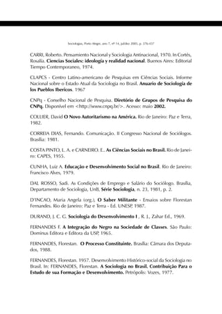 431SOCIOLOGIAS
Sociologias, Porto Alegre, ano 7, nº 14, jul/dez 2005, p. 376-437
CARRI, Roberto. Pensamiento Nacional y Sociologia Antinacional, 1970. In Cortés,
Rosalía. Ciencias Sociales: ideología y realidad nacional. Buenos Aires: Editorial
Tiempo Contemporaneo, 1974.
CLAPCS - Centro Latino-americano de Pesquisas em Ciências Sociais. Informe
Nacional sobre o Estado Atual da Sociologia no Brasil. Anuario de Sociología de
los Pueblos Ibericos. 1967
CNPq - Conselho Nacional de Pesquisa. Diretório de Grupos de Pesquisa do
CNPq. Disponível em <http://www.cnpq.br/>. Acesso: maio 2002.
COLLIER, David O Novo Autoritarismo na América. Rio de Janeiro: Paz e Terra,
1982.
CORREIA DIAS, Fernando. Comunicação. II Congresso Nacional de Sociólogos.
Brasília: 1981.
COSTA PINTO, L. A. e CARNEIRO. E.. As Ciências Sociais no Brasil. Rio de Janei-
ro: CAPES, 1955.
CUNHA, Luiz A. Educação e Desenvolvimento Social no Brasil. Rio de Janeiro:
Francisco Alves, 1979.
DAL ROSSO, Sadi. As Condições de Emprego e Salário do Sociólogo. Brasília,
Departamento de Sociologia, UnB, Série Sociologia, n. 23, 1981, p. 2.
D’INCAO, Maria Angela (org.), O Saber Militante - Ensaios sobre Florestan
Fernandes. Rio de Janeiro: Paz e Terra - Ed. UNESP, 1987.
DURAND, J. C. G. Sociologia do Desenvolvimento I , R. J., Zahar Ed., 1969.
FERNANDES F. A Integração do Negro na Sociedade de Classes. São Paulo:
Dominus Editora e Editora da USP, 1965.
FERNANDES, Florestan. O Processo Constituinte. Brasília: Câmara dos Deputa-
dos, 1988.
FERNANDES, Florestan. 1957. Desenvolvimento Histórico-social da Sociologia no
Brasil. In: FERNANDES, Florestan. A Sociologia no Brasil. Contribuição Para o
Estudo de sua Formação e Desenvolvimento. Petrópolis: Vozes, 1977.
 