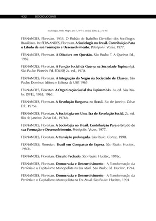 432 SOCIOLOGIAS
Sociologias, Porto Alegre, ano 7, nº 14, jul/dez 2005, p. 376-437
FERNANDES, Florestan. 1958. O Padrão de Trabalho Científico dos Sociólogos
Brasileiros. In: FERNANDES, Florestan. A Sociologia no Brasil. Contribuição Para
o Estudo de sua Formação e Desenvolvimento. Petrópolis: Vozes, 1977.
FERNANDES, Florestan. A Ditadura em Questão. São Paulo: T. A Queiroz Ed.,
1982.
FERNANDES, Florestan. A Função Social da Guerra na Sociedade Tupinambá.
São Paulo: Pioneira Ed. EDUSP, 2a. ed., 1970.
FERNANDES, Florestan. A Integração do Negro na Sociedade de Classes. São
Paulo: Dominus Editora e Editora da USP, 1965.
FERNANDES, Florestan. A Organização Social dos Tupinambás. 2a. ed. São Pau-
lo: DIFEL, 1963, 1963.
FERNANDES, Florestan. A Revolução Burguesa no Brasil. Rio de Janeiro: Zahar
Ed., 1975a.
FERNANDES, Florestan. A Sociologia em Uma Era de Revolução Social. 2a. ed.
Rio de Janeiro: Zahar Ed., 1976b.
FERNANDES, Florestan. A Sociologia no Brasil. Contribuição Para o Estudo de
sua Formação e Desenvolvimento. Petrópolis: Vozes, 1977.
FERNANDES, Florestan. A transição prolongada. São Paulo: Cortez, 1990.
FERNANDES, Florestan. Brasil em Compasso de Espera. São Paulo: Hucitec,
1980b.
FERNANDES, Florestan. Circuito Fechado. São Paulo: Hucitec, 1976c.
FERNANDES, Florestan. Democracia e Desenvolvimento - A Transformação da
Periferia e o Capitalismo Monopolista na Era Atual. São Paulo: Ed. Hucitec, 1994.
FERNANDES, Florestan. Democracia e Desenvolvimento - A Transformação da
Periferia e o Capitalismo Monopolista na Era Atual. São Paulo: Hucitec, 1994
 