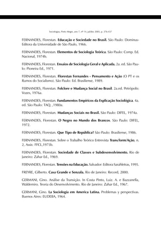 433SOCIOLOGIAS
Sociologias, Porto Alegre, ano 7, nº 14, jul/dez 2005, p. 376-437
FERNANDES, Florestan. Educação e Sociedade no Brasil. São Paulo: Dominus-
Editora da Universidade de São Paulo, 1966.
FERNANDES, Florestan. Elementos de Sociologia Teórica. São Paulo: Comp. Ed.
Nacional, 1974b.
FERNANDES, Florestan. Ensaios de Sociologia Geral e Aplicada. 2a. ed. São Pau-
lo: Pioneira Ed., 1971.
FERNANDES, Florestan. Florestan Fernandes - Pensamento e Ação (O PT e os
Rumos do Socialismo). São Paulo: Ed. Brasiliense, 1989.
FERNANDES, Florestan. Folclore e Mudança Social no Brasil. 2a.ed. Petrópolis:
Vozes, 1976a.
FERNANDES, Florestan. Fundamentos Empíricos da Explicação Sociológica. 4a.
ed. São Paulo: TAQ, ,1980a.
FERNANDES, Florestan. Mudanças Sociais no Brasil. São Paulo: DIFEL, 1974a.
FERNANDES, Florestan. O Negro no Mundo dos Brancos. São Paulo: DIFEL,
1972.
FERNANDES, Florestan. Que Tipo de República? São Paulo: Brasiliense, 1986.
FERNANDES, Florestan. Sobre o Trabalho Teórico Entrevista Trans/form/Ação, n.
2, Assis: FFCL,1975b.
FERNANDES, Florestan. Sociedade de Classes e Subdesenvolvimento. Rio de
Janeiro: Zahar Ed., 1969.
FERNANDES, Florestan. Tensões na Educação. Salvador: Editora Sarahletras, 1995.
FREYRE, Gilberto. Casa Grande e Senzala. Rio de Janeiro: Record, 2000.
GERMANI, Gino. Análise da Transição. In Costa Pinto, Luiz. A. e Bazzanella,
Waldemiro. Teoria do Desenvolvimento. Rio de Janeiro: Zahar Ed., 1967.
GERMANI, Gino. La Sociología em America Latina. Problemas y perspectivas.
Buenos Aires: EUDEBA, 1964.
 