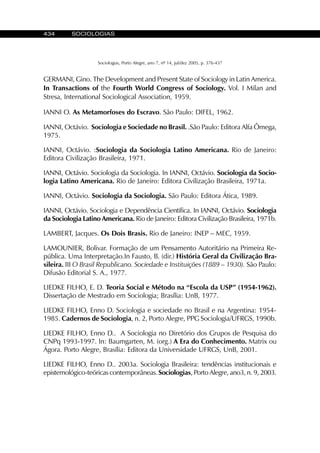 434 SOCIOLOGIAS
Sociologias, Porto Alegre, ano 7, nº 14, jul/dez 2005, p. 376-437
GERMANI, Gino. The Development and Present State of Sociology in Latin America.
In Transactions of the Fourth World Congress of Sociology. Vol. I Milan and
Stresa, International Sociological Association, 1959.
IANNI O. As Metamorfoses do Escravo. São Paulo: DIFEL, 1962.
IANNI, Octávio. Sociologia e Sociedade no Brasil. .São Paulo: Editora Alfa Ômega,
1975.
IANNI, Octávio. :Sociologia da Sociologia Latino Americana. Rio de Janeiro:
Editora Civilização Brasileira, 1971.
IANNI, Octávio. Sociologia da Sociologia. In IANNI, Octávio. Sociologia da Socio-
logia Latino Americana. Rio de Janeiro: Editora Civilização Brasileira, 1971a.
IANNI, Octávio. Sociologia da Sociologia. São Paulo: Editora Ática, 1989.
IANNI, Octávio. Sociologia e Dependência Científica. In IANNI, Octávio. Sociologia
da Sociologia Latino Americana. Rio de Janeiro: Editora Civilização Brasileira, 1971b.
LAMBERT, Jacques. Os Dois Brasis. Rio de Janeiro: INEP – MEC, 1959.
LAMOUNIER, Bolivar. Formação de um Pensamento Autoritário na Primeira Re-
pública. Uma Interpretação.In Fausto, B. (dir.) História Geral da Civilização Bra-
sileira. III O Brasil Republicano. Sociedade e Instituições (1889 – 1930). São Paulo:
Difusão Editorial S. A., 1977.
LIEDKE FILHO, E. D. Teoria Social e Método na “Escola da USP” (1954-1962).
Dissertação de Mestrado em Sociologia; Brasília: UnB, 1977.
LIEDKE FILHO, Enno D. Sociologia e sociedade no Brasil e na Argentina: 1954-
1985. Cadernos de Sociologia, n. 2, Porto Alegre, PPG Sociologia/UFRGS, 1990b.
LIEDKE FILHO, Enno D.. A Sociologia no Diretório dos Grupos de Pesquisa do
CNPq 1993-1997. In: Baumgarten, M. (org.) A Era do Conhecimento. Matrix ou
Ágora. Porto Alegre, Brasília: Editora da Universidade UFRGS, UnB, 2001.
LIEDKE FILHO, Enno D.. 2003a. Sociologia Brasileira: tendências institucionais e
epistemológico-teóricas contemporâneas.Sociologias, Porto Alegre, ano3, n. 9, 2003.
 