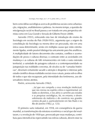 381SOCIOLOGIAS
Sociologias, Porto Alegre, ano 7, nº 14, jul/dez 2005, p. 376-437
bem como idéias sociológicas acerca de problemas sociais como urbaniza-
ção, migrações, analfabetismo e pobreza. Ao mesmo tempo, a questão da
miscigenação racial no Brasil passou a ser tratada em uma perspectiva oti-
mista como em Casa Grande e Senzala de Gilberto Freyre (2000).
Azevedo (1951), enfocando esta fase de introdução do ensino da
Sociologia em escolas do País (1928-1935), argumenta que a origem da
consolidação da Sociologia na mesma deve ser procurada, não em uma
única causa determinante, senão em múltiplas causas que estão estreita-
mente ligadas, sendo possível distingui-las unicamente para fins analíticos.
A multiplicidade de fatores decorrentes dos contatos, conflitos e acomo-
dações de povos e culturas diversas; o contraste entre as sociedades em
mudança e as culturas de folk remanescentes em toda a vasta extensão
territorial; a variedade de paisagens culturais e a contemporaneidade ou
justaposição nas realidades concretas, de séculos ou de “camadas históri-
cas”, deveriam certamente sacudir a atenção e despertar o interesse pelo
estudo científico dessas realidades sociais vivas e atuais, postas sob os olhos
de todos e que não escaparam, pela intensidade dos fenômenos, aos ob-
servadores menos atentos.
Porém, acrescenta Azevedo (1962),
...[o] que nos compeliu a essa revolução intelectual,
que nos iniciou no espírito crítico e experimental, em
todos os domínios, e nos abriu o caminho aos estudos
e as pesquisas sociológicas, foi, no entanto, o desen-
volvimento da indústria e do comércio nos grandes
centros do país e, particularmente em São Paulo e no
Rio de Janeiro (1962, p. 125).
O primeiro surto industrial, em 1918, em conseqüência da guerra
mundial, as transformações da estrutura econômica e social que daí resul-
taram, e a revolução de 1930 que, provocada por essas mudanças, contri-
buiu para intensificá-las repercutindo nas esferas culturais, devem estar na
 