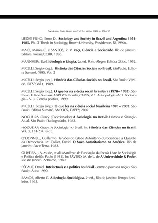 435SOCIOLOGIAS
Sociologias, Porto Alegre, ano 7, nº 14, jul/dez 2005, p. 376-437
LIEDKE FILHO, Enno D.. Sociology and Society in Brazil and Argentina 1954-
1985. Ph. D. Thesis in Sociology, Brown University, Providence, RI, 1990a.
MAIO, Marcos C. e SANTOS, R. V. Raça, Ciência e Sociedade. Rio de Janeiro:
Editora Fiocruz/CCBB, 1996.
MANNHEIM, Karl. Ideologia e Utopia. 2a. ed. Porto Alegre: Editora Globo, 1952.
MICELLI, Sergio (org.). História das Ciências Sociais no Brasil. São Paulo: Edito-
ra Sumaré, 1995. Vol. 2
MICELLI, Sergio (org.). História das Ciências Sociais no Brasil. São Paulo: Vérti-
ce, IDESP, Vol.1, 1989.
MICELLI, Sergio (org.). O que ler na ciência social brasileira (1970 – 1995). São
Paulo: Editora Sumaré, ANPOCS; Brasília, CAPES; V. 1. Antropologia – V. 2. Sociolo-
gia – V. 3. Ciência política, 1999.
MICELLI, Sergio (org.). O que ler na ciência social brasileira 1970 – 2002. São
Paulo: Editora Sumaré, ANPOCS, CAPES; 2002.
NOGUEIRA, Oracy (Coordenador) A Sociologia no Brasil: História e Situação
Atual. São Paulo: Datilografado, 1982.
NOGUEIRA, Oracy. A Sociologia no Brasil. In: História das Ciências no Brasil.
Vol. 3, 181-234, (s.d.).
O’DONNELL, Guillermo. Tensões do Estado Autoritário-Burocrático e a Questão
da Democracia. In: Collier, David. O Novo Autoritarismo na América. Rio de
Janeiro: Paz e Terra, 1982.
OLIVEIRA, J. A. M. de, et alii Manifesto de Fundação da Escola Livre de Sociologia
e Política de São Paulo (1933). In: FÁVERO, M. de L. de A Universidade & Poder.
Rio de Janeiro: Achiamé, 1980.
PÉCAUT, Daniel. Intelectuais e a política no Brasil – entre o povo e a nação. São
Paulo: Ática, 1990.
RAMOS, Alberto G. A Redução Sociológica. 2a
ed., Rio de Janeiro: Tempo Brasi-
leiro, 1965.
 