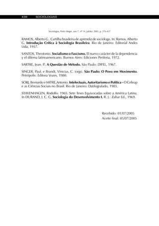 436 SOCIOLOGIAS
Sociologias, Porto Alegre, ano 7, nº 14, jul/dez 2005, p. 376-437
RAMOS, Alberto G.. Cartilha brasileira de aprendiz de sociólogo. In: Ramos, Alberto
G. Introdução Crítica à Sociologia Brasileira. Rio de Janeiro: Editorial Andes
Ltda, 1957.
SANTOS, Theotonio. Socialismo o Fascismo. El nuevo carácter de la dependencia
y el dilema latinoamericano. Buenos Aires: Ediciones Periferia, 1972.
SARTRE, Jean. P.. A Questão de Método. São Paulo: DIFEL, 1967.
SINGER, Paul. e Brandt, Vinicius. C. (orgs). São Paulo: O Povo em Movimento.
Petrópolis: Editora Vozes, 1980.
SORJ, Bernardo e MITRE,Antonio. Intelectuais, Autoritarismo e Política - O Cebrap
e as Ciências Sociais no Brasil. Rio de Janeiro: Datilografado, 1985.
STAVENHAGEN, Rodolfo. 1965. Sete Teses Equivocadas sobre a América Latina.
In DURAND, J. C. G. Sociologia do Desenvolvimento I. R. J.: Zahar Ed., 1969.
Recebido: 01/07/2005
Aceite final: 05/07/2005
 