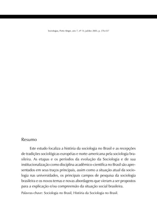 437SOCIOLOGIAS
Sociologias, Porto Alegre, ano 7, nº 14, jul/dez 2005, p. 376-437
Resumo
Este estudo focaliza a história da sociologia no Brasil e as recepções
de tradições sociológicas européias e norte-americana pela sociologia bra-
sileira. As etapas e os períodos da evolução da Sociologia e de sua
institucionalização como disciplina acadêmico-científica no Brasil são apre-
sentados em seus traços principais, assim como a situação atual da socio-
logia nas universidades, os principais campos de pesquisa da sociologia
brasileira e os novos temas e novas abordagens que vieram a ser propostos
para a explicação e/ou compreensão da situação social brasileira.
Palavras-chave: Sociologia no Brasil, História da Sociologia no Brasil.
 