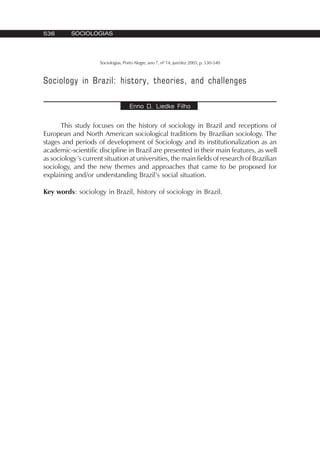 536 SOCIOLOGIAS
Sociologias, Porto Alegre, ano 7, nº 14, jun/dez 2005, p. 530-540
Sociology in Brazil: history, theories, and challenges
Enno D. Liedke Filho
This study focuses on the history of sociology in Brazil and receptions of
European and North American sociological traditions by Brazilian sociology. The
stages and periods of development of Sociology and its institutionalization as an
academic-scientific discipline in Brazil are presented in their main features, as well
as sociology’s current situation at universities, the main fields of research of Brazilian
sociology, and the new themes and approaches that came to be proposed for
explaining and/or understanding Brazil’s social situation.
Key words: sociology in Brazil, history of sociology in Brazil.
 