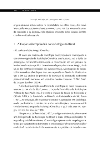 382 SOCIOLOGIAS
Sociologias, Porto Alegre, ano 7, nº 14, jul/dez 2005, p. 376-437
origem da nova atitude crítica na mentalidade das elites novas, dos movi-
mentos de renovação em diversos setores, como nos das letras e das artes,
da educação e da política, e do interesse crescente pelos estudos científi-
cos das realidades sociais.
II A Etapa Contemporânea da Sociologia no Brasil
- O período da Sociologia Científica
O início do período da Sociologia Contemporânea corresponde à
fase de emergência da Sociologia Científica, que buscava, sob a égide do
paradigma estrutural-funcionalista, a consecução de um padrão de
institucionalização e prática do ensino e da pesquisa em sociologia, simi-
lar ao dos centros sociológicos dos países centrais. A concepção de desen-
volvimento desta abordagem teve sua expressão na Teoria da Moderniza-
ção e em sua análise do processo de transição da sociedade tradicional
para a sociedade moderna, sob uma ótica dualista como em Os Dois Brasis
de Jacques Lambert (1959).
A institucionalização acadêmica da Sociologia no Brasil ocorreu em
meados da década de 1930, com a criação da Escola Livre de Sociologia e
Política de São Paulo (1933) e com a criação da Seção de Sociologia e
Ciência Política da Faculdade de Filosofia da Universidade de São Paulo
(1934). As tentativas, de relacionar o ensino e a pesquisa em Sociologia,
ainda que limitadas e parciais em ambas as instituições, demarcam o iní-
cio da chamada etapa da Sociologia Científica, a qual viria a ter seu apo-
geu em fins dos anos de 1950.
Nas palavras de Fernandes (1977), configurava-se então plenamente
um novo período da Sociologia no Brasil, o qual, embora com raízes no
segundo quartel deste século, só se configura plenamente no pós-guerra,
tendo por característica dominante a preocupação “de subordinar o labor
intelectual, no estudo dos fenômenos sociais, aos padrões de trabalho cien-
 