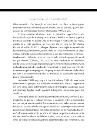 383SOCIOLOGIAS
Sociologias, Porto Alegre, ano 7, nº 14, jul/dez 2005, p. 376-437
tífico sistemático. Esta intenção se revela tanto nas obras de investigação
empírico-indutivas (de reconstrução histórica ou de campo), quanto nos
ensaios de sistematização teórica” (Fernandes, 1977, p. 28).
É interessante destacar que a primeira experiência de
institucionalização da Sociologia e da Ciência Política no ensino superior
no Brasil, ocorrida na Escola Livre de Sociologia e Política de São Paulo,
criada pela elite paulista no contexto da derrota da Revolução
Constitucionalista de 1932, tinha por objetivo, como explicitado no Mani-
festo da Fundação da Escola, suprir a falta de “uma elite numerosa e orga-
nizada, instruída sob métodos científicos, a par das instituições e conquis-
tas do mundo civilizado, capaz de compreender antes de agir o meio social
em que vivemos” (Oliveira, 1933, p. 171). Nessa instituição, sob a influên-
cia da Escola de Chicago, representada pelo nome de Donald Pierson, foi
realizada uma série de estudos de comunidade, a qual pode ser entendi-
da como um primeiro programa de pesquisa nas ciências sociais brasilei-
ras para o tratamento sistemático da transição da sociedade tradicional
para a modernidade.
Azevedo (1951) sugere que a fase iniciada em 1936, de associação
do ensino e da pesquisa nas atividades universitárias, tem sua origem não
em uma única causa determinante, senão em múltiplas causas que estão
estreitamente ligadas, sendo possível distingui-las unicamente para fins
analíticos.
A multiplicidade de fatores decorrentes dos contatos, conflitos e aco-
modações de povos e culturas diversas; o contraste entre as sociedades
em mudança e as culturas de folk remanescentes em toda a vasta extensão
territorial; a variedade de paisagens culturais e a contemporaneidade ou
justaposição nas realidades concretas, de séculos ou de “camadas históri-
cas”, deveriam certamente sacudir a atenção e despertar o interesse pelo
estudo científico dessas realidades sociais, vivas e atuais, postas sob os
olhos de todos e que não escaparam, pela intensidade dos fenômenos, aos
 