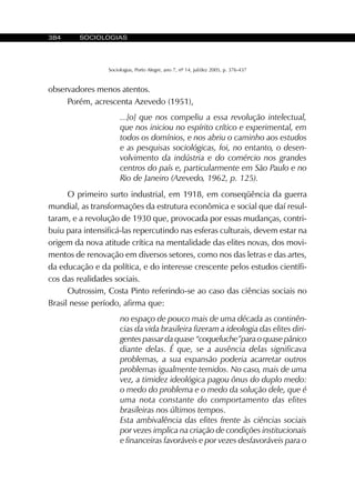 384 SOCIOLOGIAS
Sociologias, Porto Alegre, ano 7, nº 14, jul/dez 2005, p. 376-437
observadores menos atentos.
Porém, acrescenta Azevedo (1951),
...[o] que nos compeliu a essa revolução intelectual,
que nos iniciou no espírito crítico e experimental, em
todos os domínios, e nos abriu o caminho aos estudos
e as pesquisas sociológicas, foi, no entanto, o desen-
volvimento da indústria e do comércio nos grandes
centros do país e, particularmente em São Paulo e no
Rio de Janeiro (Azevedo, 1962, p. 125).
O primeiro surto industrial, em 1918, em conseqüência da guerra
mundial, as transformações da estrutura econômica e social que daí resul-
taram, e a revolução de 1930 que, provocada por essas mudanças, contri-
buiu para intensificá-las repercutindo nas esferas culturais, devem estar na
origem da nova atitude crítica na mentalidade das elites novas, dos movi-
mentos de renovação em diversos setores, como nos das letras e das artes,
da educação e da política, e do interesse crescente pelos estudos científi-
cos das realidades sociais.
Outrossim, Costa Pinto referindo-se ao caso das ciências sociais no
Brasil nesse período, afirma que:
no espaço de pouco mais de uma década as continên-
cias da vida brasileira fizeram a ideologia das elites diri-
gentes passar da quase “coqueluche”para o quase pânico
diante delas. É que, se a ausência delas significava
problemas, a sua expansão poderia acarretar outros
problemas igualmente temidos. No caso, mais de uma
vez, a timidez ideológica pagou ônus do duplo medo:
o medo do problema e o medo da solução dele, que é
uma nota constante do comportamento das elites
brasileiras nos últimos tempos.
Esta ambivalência das elites frente às ciências sociais
por vezes implica na criação de condições institucionais
e financeiras favoráveis e por vezes desfavoráveis para o
 