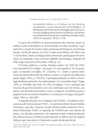 187SOCIOLOGIAS
Sociologias, Porto Alegre, ano 7, nº 14, jul/dez 2005, p. 178-243
orientación teórica, y el énfasis en las técnicas
cuantitativas como orientación metodológica. El
desideratum de la formación sociológica parecía consis-
tir en la amalgama de las teorías de Parsons y de Merton
con el dominio de las técnicas estadísticas (Godoy Urzúa,
1979, In Camacho, 1979, p. 519).
O apoio da UNESCO ao desenvolvimento das ciências sociais na
América Latina materializou-se, neste período, em duas iniciativas. A pri-
meira foi a criação do Centro Latino-americano de Pesquisas em Ciências
Sociais,9
no Rio de Janeiro, em 1957, tendo como Diretor, até 1961, Luiz
A. Costa Pinto. Vários sociólogos latino-americanos participaram de semi-
nários na instituição: Gino Germani, Rodolfo Stavenhagen, Torquato Di
Tella, Jorge Graciarena (Chor Maio, 1999, p. 35).
O Centro publicou a revista “América Latina”, de 1959 até 1976,
com um total de 251 artigos – dos quais 113 em espanhol e 76 em portu-
guês, os restantes em inglês, 49, e francês, 13 – sendo a maioria sobre
temas do desenvolvimento da América Latina e a respeito dos diferentes
países (Lippi, 1995, p. 270-276). A principal produção se referia à Socio-
logia do desenvolvimento, da modernização e às “sociedades duais” (Lippi,
1995, p. 276/280). Seu final, em 1976, foi trágico: “com a anulação dos
recursos do governo brasileiro, teve uma sobrevida e por fim fechou suas
portas com episódios lamentáveis, como a entrega de sua biblioteca para o
pagamento de uma dívida trabalhista (e a venda para reciclagem de papel)”
(Lippi, 1995, p. 303-304).
A segunda iniciativa foi a fundação da FLACSO – Faculdade Latino-
americana de Ciências Sociais (1957) –, seu primeiro diretor foi José Medina
Echevarría, cuja obra “Aspectos sociales del desarrollo económico” foi se-
minal (Echevarría, 1959). A expansão da FLACSO por uma dezena de
países, nas décadas posteriores, foi responsável pela institucionalização
das ciências sociais na América Latina durante os difíceis anos de regimes
militares que marcariam o Continente a partir da década de 60.
9 Para maiores detalhes sobre o Centro ver o artigo de Lúcia Lippi Oliveira Diálogos intermitentes: relações entre Brasil e
América Latina, neste dossiê.
 