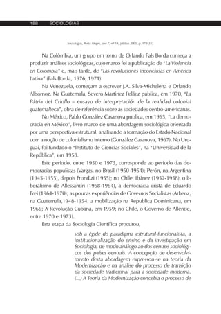 188 SOCIOLOGIAS
Sociologias, Porto Alegre, ano 7, nº 14, jul/dez 2005, p. 178-243
Na Colômbia, um grupo em torno de Orlando Fals Borda começa a
produzir análises sociológicas, cujo marco foi a publicação de “La Violencia
en Colombia” e, mais tarde, de “Las revoluciones inconclusas en América
Latina” (Fals Borda, 1976, 1971).
Na Venezuela, começam a escrever J.A. Silva-Michelena e Orlando
Albornoz. Na Guatemala, Severo Martinez Peláez publica, em 1970, “La
Pátria del Criollo – ensayo de interpretación de la realidad colonial
guatemalteca”, obra de referência sobre as sociedades centro-americanas.
No México, Pablo González Casanova publica, em 1965, “La demo-
cracia en México”, livro marco de uma abordagem sociológica orientada
por uma perspectiva estrutural, analisando a formação do Estado Nacional
com a noção de colonialismo interno (González Casanova, 1967). No Uru-
guai, foi fundado o “Instituto de Ciencias Sociales”, na “Universidad de la
República”, em 1958.
Este período, entre 1950 e 1973, corresponde ao período das de-
mocracias populistas (Vargas, no Brasil (1950-1954); Perón, na Argentina
(1945-1955), depois Frondizi (1955); no Chile, Ibánez (1952-1958), o li-
beralismo de Allessandri (1958-1964), a democracia cristã de Eduardo
Frei (1964-1970); as poucas experiências de Governos Socialistas (Arbenz,
na Guatemala,1948-1954; a mobilização na Republica Dominicana, em
1966; A Revolução Cubana, em 1959; no Chile, o Governo de Allende,
entre 1970 e 1973).
Esta etapa da Sociologia Científica procurou,
sob a égide do paradigma estrutural-funcionalista, a
institucionalização do ensino e da investigação em
Sociologia, de modo análogo ao dos centros sociológi-
cos dos países centrais. A concepção de desenvolvi-
mento desta abordagem expressou-se na teoria da
Modernização e na análise do processo de transição
da sociedade tradicional para a sociedade moderna.
(...) A Teoria da Modernização concebia o processo de
 