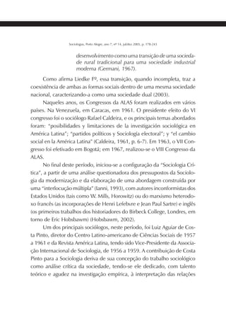 189SOCIOLOGIAS
Sociologias, Porto Alegre, ano 7, nº 14, jul/dez 2005, p. 178-243
desenvolvimento como uma transição de uma socieda-
de rural tradicional para uma sociedade industrial
moderna (Germani, 1967).
Como afirma Liedke Fº, essa transição, quando incompleta, traz a
coexistência de ambas as formas sociais dentro de uma mesma sociedade
nacional, caracterizando-a como uma sociedade dual (2003).
Naqueles anos, os Congressos da ALAS foram realizados em vários
países. Na Venezuela, em Caracas, em 1961. O presidente eleito do VI
congresso foi o sociólogo Rafael Caldeira, e os principais temas abordados
foram: “posibilidades y limitaciones de la investigación sociológica en
América Latina”; “partidos políticos y Sociología electoral”; y “el cambio
social en la América Latina” (Caldeira, 1961, p. 6-7). Em 1963, o VII Con-
gresso foi efetivado em Bogotá; em 1967, realizou-se o VIII Congresso da
ALAS.
No final deste período, iniciou-se a configuração da “Sociologia Crí-
tica”, a partir de uma análise questionadora dos pressupostos da Sociolo-
gia da modernização e da elaboração de uma abordagem construída por
uma “interlocução múltipla” (Ianni, 1993), com autores inconformistas dos
Estados Unidos (tais como W. Mills, Horowitz) ou do marxismo heterodo-
xo francês (as incorporações de Henri Lefebvre e Jean Paul Sartre) e inglês
(os primeiros trabalhos dos historiadores do Birbeck College, Londres, em
torno de Eric Hobsbawm) (Hobsbawm, 2002).
Um dos principais sociólogos, neste período, foi Luiz Aguiar de Cos-
ta Pinto, diretor do Centro Latino-americano de Ciências Sociais de 1957
a 1961 e da Revista América Latina, tendo sido Vice-Presidente da Associa-
ção Internacional de Sociologia, de 1956 a 1959. A contribuição de Costa
Pinto para a Sociologia deriva de sua concepção do trabalho sociológico
como análise crítica da sociedade, tendo-se ele dedicado, com talento
teórico e agudez na investigação empírica, à interpretação das relações
 