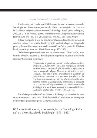 191SOCIOLOGIAS
Sociologias, Porto Alegre, ano 7, nº 14, jul/dez 2005, p. 178-243
Finalmente, foi criada a ALASRU – Asociación Latinoamericana de
Sociología, em Buenos Aires, no ano de 1969, com o objetivo de “estimu-
lar la difusión y el perfeccionamiento de la Sociología Rural” (Nino Velásquez,
2000, p. 212, in Piñeiro, 2000), realizando seu I Congresso na República
Dominicana em 1983 e o VI Congresso, em 2003 em Porto Alegre.
Estava cumprida a fase da institucionalização das ciências sociais na
América Latina, com uma brilhante geração intelectual que foi dilapidada
pelos golpes militares que se sucederam no Cone Sul, a partir de 1964 no
Brasil, e na Argentina, em 1966 (Brunner, p. 351-356).
Todavia um processo intelectual estava em curso. Eliseo Verón, ana-
lisando a história recente da Sociologia na Argentina, revelava o início da
crise da “Sociologia científica”:
Por un lado, se produce una cierta diversificación ide-
ológica (...). A partir de 1964, por ejemplo, la cátedra
ya mencionada de Sociología Sistemática, que pasa a
estar a cargo de Miguel Murmis y del autor de este
trabajo, concede una importancia capital al
pensamiento marxista, a la vez que introduce en la
enseñanza orientaciones ajenas al estructural-funcio-
nalismo (como la antropología estructural o la teoría
de la comunicación) y corrientes no dominantes em la
Sociología académica norteamericana (como Goffman,
Garfinkel, Becker, etc.) (Verón, 1974, p. 45).
Em vários países da América Latina, a Sociologia renasceria e inclusi-
ve se manifestaria como uma “Sociologia crítica”, muitas vezes no espaço
de liberdade propiciado pelos Congressos da ALAS.
IV. A crise institucional, a consolidação da “Sociologia Críti-
ca” e a diversificação da Sociologia (1973-1983)
 