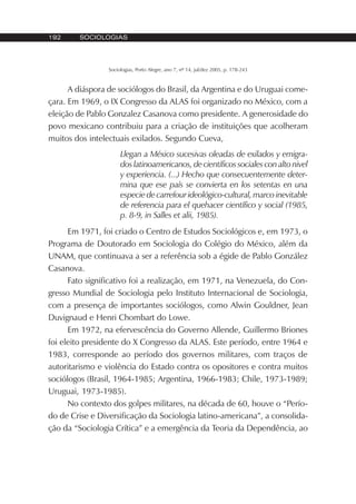 192 SOCIOLOGIAS
Sociologias, Porto Alegre, ano 7, nº 14, jul/dez 2005, p. 178-243
A diáspora de sociólogos do Brasil, da Argentina e do Uruguai come-
çara. Em 1969, o IX Congresso da ALAS foi organizado no México, com a
eleição de Pablo Gonzalez Casanova como presidente. A generosidade do
povo mexicano contribuiu para a criação de instituições que acolheram
muitos dos intelectuais exilados. Segundo Cueva,
Llegan a México sucesivas oleadas de exilados y emigra-
dos latinoamericanos, de científicos sociales con alto nivel
y experiencia. (...) Hecho que consecuentemente deter-
mina que ese país se convierta en los setentas en una
especie de carrefour ideológico-cultural, marco inevitable
de referencia para el quehacer científico y social (1985,
p. 8-9, in Salles et alii, 1985).
Em 1971, foi criado o Centro de Estudos Sociológicos e, em 1973, o
Programa de Doutorado em Sociologia do Colégio do México, além da
UNAM, que continuava a ser a referência sob a égide de Pablo González
Casanova.
Fato significativo foi a realização, em 1971, na Venezuela, do Con-
gresso Mundial de Sociologia pelo Instituto Internacional de Sociologia,
com a presença de importantes sociólogos, como Alwin Gouldner, Jean
Duvignaud e Henri Chombart do Lowe.
Em 1972, na efervescência do Governo Allende, Guillermo Briones
foi eleito presidente do X Congresso da ALAS. Este período, entre 1964 e
1983, corresponde ao período dos governos militares, com traços de
autoritarismo e violência do Estado contra os opositores e contra muitos
sociólogos (Brasil, 1964-1985; Argentina, 1966-1983; Chile, 1973-1989;
Uruguai, 1973-1985).
No contexto dos golpes militares, na década de 60, houve o “Perío-
do de Crise e Diversificação da Sociologia latino-americana”, a consolida-
ção da “Sociologia Crítica” e a emergência da Teoria da Dependência, ao
 