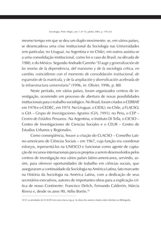 193SOCIOLOGIAS
Sociologias, Porto Alegre, ano 7, nº 14, jul/dez 2005, p. 178-243
mesmo tempo em que se deu um duplo movimento: se, em vários países,
se desencadeou uma crise institucional da Sociologia nas Universidades
(em particular, no Uruguai, na Argentina e no Chile), em outros assistiu-se
a uma consolidação institucional, como foi o caso do Brasil, na década de
1980, e do México. Segundo Andrade Carreño “El auge y generalización de
las teorías de la dependencia, del marxismo y de la sociología crítica, en
cambio, coincidieron con el momento de consolidación institucional, de
expansión de la matrícula, y de la ampliación y diversificación acelerada de
la infraestructura universitaria” (1996, in: Olivier, 1996, p. 80)
Neste período, em vários países, foram organizados centros de in-
vestigação, ocorrendo um processo de abertura de novas possibilidades
institucionais para o trabalho sociológico. No Brasil, foram criados o CEBRAP,
em 1970 e o CEDEC, em 1974. No Uruguai, o CIESU; no Chile, a FLACSO,
o GIA – Grupo de Investigaciones Agrarios (GIA, 1991); no Peru, o CEP –
Centro de Estúdios Peruanos. Na Argentina, o Instituto Di Tella, o CICSO –
Centro de Investigaciones de Ciencias Sociales e o CEUR – Centro de
Estudios Urbanos y Regionales.
Como conseqüência, houve a criação do CLACSO – Conselho Lati-
no-americano de Ciências Sociais – em 1967, cuja função era coordenar
esforços, representá-los na UNESCO e funcionar como agente de capta-
ção de recursos internacionais para os projetos a serem desenvolvidos pelos
centros de investigação nos vários países latino-americanos, servindo, as-
sim, para oferecer oportunidades de trabalho em ciências sociais, que
asseguraram a continuidade da Sociologia na América Latina, fato marcante
na História da Sociologia na América Latina, com a dedicação de seus
secretários executivos, autores de importantes obras para a explicação crí-
tica de nosso Continente: Francisco Delich, Fernando Calderón, Márcia
Rivera e, desde os anos 90, Atílio Borón.10
10 Cf. as atividades do CLACSO em www.clacso.org.ar. As obras dos autores citados estão referidas na Bibliografia.
 