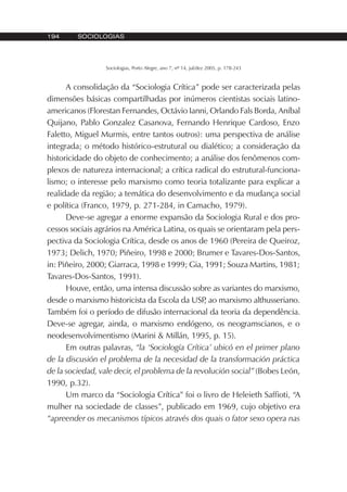 194 SOCIOLOGIAS
Sociologias, Porto Alegre, ano 7, nº 14, jul/dez 2005, p. 178-243
A consolidação da “Sociologia Crítica” pode ser caracterizada pelas
dimensões básicas compartilhadas por inúmeros cientistas sociais latino-
americanos (Florestan Fernandes, Octávio Ianni, Orlando Fals Borda, Aníbal
Quijano, Pablo Gonzalez Casanova, Fernando Henrique Cardoso, Enzo
Faletto, Miguel Murmis, entre tantos outros): uma perspectiva de análise
integrada; o método histórico-estrutural ou dialético; a consideração da
historicidade do objeto de conhecimento; a análise dos fenômenos com-
plexos de natureza internacional; a crítica radical do estrutural-funciona-
lismo; o interesse pelo marxismo como teoria totalizante para explicar a
realidade da região; a temática do desenvolvimento e da mudança social
e política (Franco, 1979, p. 271-284, in Camacho, 1979).
Deve-se agregar a enorme expansão da Sociologia Rural e dos pro-
cessos sociais agrários na América Latina, os quais se orientaram pela pers-
pectiva da Sociologia Crítica, desde os anos de 1960 (Pereira de Queiroz,
1973; Delich, 1970; Piñeiro, 1998 e 2000; Brumer e Tavares-Dos-Santos,
in: Piñeiro, 2000; Giarraca, 1998 e 1999; Gia, 1991; Souza Martins, 1981;
Tavares-Dos-Santos, 1991).
Houve, então, uma intensa discussão sobre as variantes do marxismo,
desde o marxismo historicista da Escola da USP, ao marxismo althusseriano.
Também foi o período de difusão internacional da teoria da dependência.
Deve-se agregar, ainda, o marxismo endógeno, os neogramscianos, e o
neodesenvolvimentismo (Marini & Millán, 1995, p. 15).
Em outras palavras, “la ‘Sociología Crítica’ ubicó en el primer plano
de la discusión el problema de la necesidad de la transformación práctica
de la sociedad, vale decir, el problema de la revolución social” (Bobes León,
1990, p.32).
Um marco da “Sociologia Crítica” foi o livro de Heleieth Saffioti, “A
mulher na sociedade de classes”, publicado em 1969, cujo objetivo era
“apreender os mecanismos típicos através dos quais o fator sexo opera nas
 