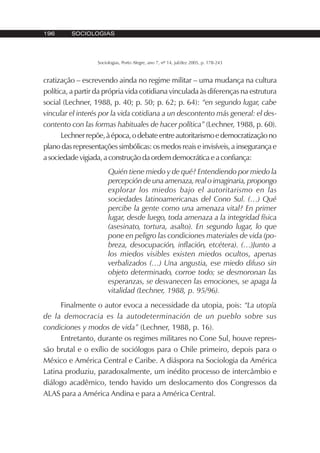 196 SOCIOLOGIAS
Sociologias, Porto Alegre, ano 7, nº 14, jul/dez 2005, p. 178-243
cratização – escrevendo ainda no regime militar – uma mudança na cultura
política, a partir da própria vida cotidiana vinculada às diferenças na estrutura
social (Lechner, 1988, p. 40; p. 50; p. 62; p. 64): “en segundo lugar, cabe
vincular el interés por la vida cotidiana a un descontento más general: el des-
contento con las formas habituales de hacer política” (Lechner, 1988, p. 60).
Lechnerrepõe,àépoca,odebateentreautoritarismoedemocratizaçãono
plano das representações simbólicas: os medos reais e invisíveis, a insegurança e
a sociedade vigiada, a construção da ordem democrática e a confiança:
Quién tiene miedo y de qué? Entendiendo por miedo la
percepción de una amenaza, real o imaginaria, propongo
explorar los miedos bajo el autoritarismo en las
sociedades latinoamericanas del Cono Sul. (…) Qué
percibe la gente como una amenaza vital? En primer
lugar, desde luego, toda amenaza a la integridad física
(asesinato, tortura, asalto). En segundo lugar, lo que
pone en peligro las condiciones materiales de vida (po-
breza, desocupación, inflación, etcétera). (…)Junto a
los miedos visibles existen miedos ocultos, apenas
verbalizados (…) Una angustia, ese miedo difuso sin
objeto determinado, corroe todo; se desmoronan las
esperanzas, se desvanecen las emociones, se apaga la
vitalidad (Lechner, 1988, p. 95/96).
Finalmente o autor evoca a necessidade da utopia, pois: “La utopía
de la democracia es la autodeterminación de un pueblo sobre sus
condiciones y modos de vida” (Lechner, 1988, p. 16).
Entretanto, durante os regimes militares no Cone Sul, houve repres-
são brutal e o exílio de sociólogos para o Chile primeiro, depois para o
México e América Central e Caribe. A diáspora na Sociologia da América
Latina produziu, paradoxalmente, um inédito processo de intercâmbio e
diálogo acadêmico, tendo havido um deslocamento dos Congressos da
ALAS para a América Andina e para a América Central.
 