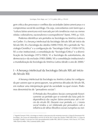 179SOCIOLOGIAS
Sociologias, Porto Alegre, ano 7, nº 14, jul/dez 2005, p. 178-243
gem crítica dos processos e conflitos das sociedades latino-americanas e o
compromisso social do sociólogo. Ou seja, concordamos com Ianni que a
“cultura latino-americana está marcada por três tendências mais ou menos
nítidas: colonialismo, nacionalismo e cosmopolitismo” (Ianni, 1993, p. 122).
Podemos identificar seis períodos na Sociologia na América Latina e
no Caribe: I) a herança intelectual da Sociologia (Século XIX até início do
Século XX); II) a Sociologia da cátedra (1890-1950); III) o período da “So-
ciologia Científica” e a configuração da “Sociologia Crítica” (1950-1973);
IV) a crise institucional, a consolidação da “Sociologia Crítica” e a diversi-
ficação da Sociologia (1973-1983); V) a Sociologia do autoritarismo, da
democracia e da exclusão (1983-2000); VI) a consolidação institucional e
a mundialização da Sociologia da América Latina (desde o ano de 2000).1
I - A herança intelectual da Sociologia (Século XIX até início
do Século XX)
A herança intelectual da Sociologia na América Latina foi configura-
da por autores que se preocuparam, nas primeiras décadas do Século XX,
em realizar uma interpretação geral da sociedade na qual viviam. Pode-
mos denominá-los de “pensadores sociais”:
O Período dos Pensadores Sociais corresponde histori-
camente ao período que se estende das lutas pela In-
dependência das nações latino-americanas até o iní-
cio do século XX. Durante esse período, a (...) teoria
social tendeu a ser elaborada por pensadores sob a
influência de idéias filosófico-sociais européias ou nor-
1 “Segundo Germani (1959), a Sociologia na América Latina percorreu três momentos essenciais: a) Etapa do Pensamento Pré-
Sociológico, das Guerras de Independência até fins do Século XIX; b) Etapa das Cátedras (1890/1900-1950); e c) Etapa da
Sociologia “Científica” (com início em 1950, aproximadamente) (Liedke Filho, 2003) (Cf. Germani, 1959; Chacon, 1977; Ianni,
1989; Marini & Millán, 1994; Castañeda Sabido, 2004).
 