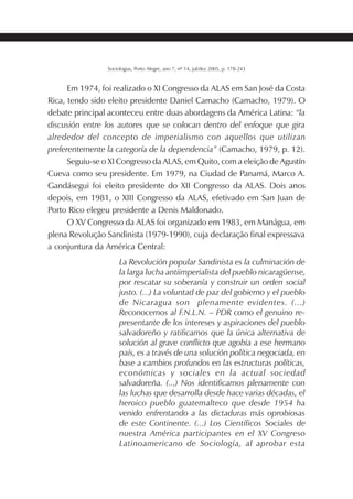 197SOCIOLOGIAS
Sociologias, Porto Alegre, ano 7, nº 14, jul/dez 2005, p. 178-243
Em 1974, foi realizado o XI Congresso da ALAS em San José da Costa
Rica, tendo sido eleito presidente Daniel Camacho (Camacho, 1979). O
debate principal aconteceu entre duas abordagens da América Latina: “la
discusión entre los autores que se colocan dentro del enfoque que gira
alrededor del concepto de imperialismo con aquellos que utilizan
preferentemente la categoría de la dependencia” (Camacho, 1979, p. 12).
Seguiu-se o XI Congresso da ALAS, em Quito, com a eleição de Agustín
Cueva como seu presidente. Em 1979, na Ciudad de Panamá, Marco A.
Gandásegui foi eleito presidente do XII Congresso da ALAS. Dois anos
depois, em 1981, o XIII Congresso da ALAS, efetivado em San Juan de
Porto Rico elegeu presidente a Denis Maldonado.
O XV Congresso da ALAS foi organizado em 1983, em Manágua, em
plena Revolução Sandinista (1979-1990), cuja declaração final expressava
a conjuntura da América Central:
La Revolución popular Sandinista es la culminación de
la larga lucha antiimperialista del pueblo nicaragüense,
por rescatar su soberanía y construir un orden social
justo. (...) La voluntad de paz del gobierno y el pueblo
de Nicaragua son plenamente evidentes. (...)
Reconocemos al F.N.L.N. – PDR como el genuino re-
presentante de los intereses y aspiraciones del pueblo
salvadoreño y ratificamos que la única alternativa de
solución al grave conflicto que agobia a ese hermano
país, es a través de una solución política negociada, en
base a cambios profundos en las estructuras políticas,
económicas y sociales en la actual sociedad
salvadoreña. (...) Nos identificamos plenamente con
las luchas que desarrolla desde hace varias décadas, el
heroico pueblo guatemalteco que desde 1954 ha
venido enfrentando a las dictaduras más oprobiosas
de este Continente. (...) Los Científicos Sociales de
nuestra América participantes en el XV Congreso
Latinoamericano de Sociología, al aprobar esta
 