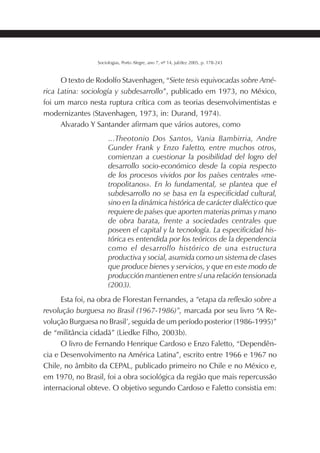 199SOCIOLOGIAS
Sociologias, Porto Alegre, ano 7, nº 14, jul/dez 2005, p. 178-243
O texto de Rodolfo Stavenhagen, “Siete tesis equivocadas sobre Amé-
rica Latina: sociología y subdesarrollo”, publicado em 1973, no México,
foi um marco nesta ruptura crítica com as teorias desenvolvimentistas e
modernizantes (Stavenhagen, 1973, in: Durand, 1974).
Alvarado Y Santander afirmam que vários autores, como
...Theotonio Dos Santos, Vania Bambirria, Andre
Gunder Frank y Enzo Faletto, entre muchos otros,
comienzan a cuestionar la posibilidad del logro del
desarrollo socio-económico desde la copia respecto
de los procesos vividos por los países centrales «me-
tropolitanos». En lo fundamental, se plantea que el
subdesarrollo no se basa en la especificidad cultural,
sino en la dinámica histórica de carácter dialéctico que
requiere de países que aporten materias primas y mano
de obra barata, frente a sociedades centrales que
poseen el capital y la tecnología. La especificidad his-
tórica es entendida por los teóricos de la dependencia
como el desarrollo histórico de una estructura
productiva y social, asumida como un sistema de clases
que produce bienes y servicios, y que en este modo de
producción mantienen entre sí una relación tensionada
(2003).
Esta foi, na obra de Florestan Fernandes, a “etapa da reflexão sobre a
revolução burguesa no Brasil (1967-1986)”, marcada por seu livro “A Re-
volução Burguesa no Brasil’, seguida de um período posterior (1986-1995)”
de “militância cidadã” (Liedke Filho, 2003b).
O livro de Fernando Henrique Cardoso e Enzo Faletto, “Dependên-
cia e Desenvolvimento na América Latina”, escrito entre 1966 e 1967 no
Chile, no âmbito da CEPAL, publicado primeiro no Chile e no México e,
em 1970, no Brasil, foi a obra sociológica da região que mais repercussão
internacional obteve. O objetivo segundo Cardoso e Faletto consistia em:
 