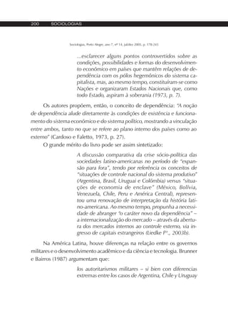 200 SOCIOLOGIAS
Sociologias, Porto Alegre, ano 7, nº 14, jul/dez 2005, p. 178-243
...esclarecer alguns pontos controvertidos sobre as
condições, possibilidades e formas do desenvolvimen-
to econômico em países que mantêm relações de de-
pendência com os pólos hegemônicos do sistema ca-
pitalista, mas, ao mesmo tempo, constituíram-se como
Nações e organizaram Estados Nacionais que, como
todo Estado, aspiram à soberania (1973, p. 7).
Os autores propõem, então, o conceito de dependência: “A noção
de dependência alude diretamente às condições de existência e funciona-
mento do sistema econômico e do sistema político, mostrando a vinculação
entre ambos, tanto no que se refere ao plano interno dos países como ao
externo” (Cardoso e Faletto, 1973, p. 27).
O grande mérito do livro pode ser assim sintetizado:
A discussão comparativa da crise sócio-política das
sociedades latino-americanas no período de “expan-
são para fora”, tendo por referência os conceitos de
“situações de controle nacional do sistema produtivo”
(Argentina, Brasil, Uruguai e Colômbia) versus “situa-
ções de economia de enclave” (México, Bolívia,
Venezuela, Chile, Peru e América Central), represen-
tou uma renovação de interpretação da história lati-
no-americana. Ao mesmo tempo, propunha a necessi-
dade de abranger “o caráter novo da dependência” –
a internacionalização do mercado – através da abertu-
ra dos mercados internos ao controle externo, via in-
gresso de capitais estrangeiros (Liedke Fº., 2003b).
Na América Latina, houve diferenças na relação entre os governos
militares e o desenvolvimento acadêmico e da ciência e tecnologia. Brunner
e Bairros (1987) argumentam que:
los autoritarismos militares – si bien con diferencias
extremas entre los casos de Argentina, Chile y Uruguay
 