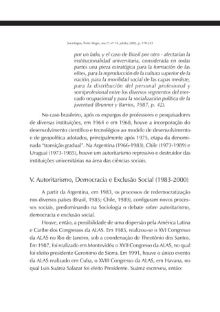 201SOCIOLOGIAS
Sociologias, Porto Alegre, ano 7, nº 14, jul/dez 2005, p. 178-243
por un lado, y el caso de Brasil por otro - afectarían la
institucionalidad universitaria, considerada en todas
partes una pieza estratégica para la formación de las
elites, para la reproducción de la cultura superior de la
nación, para la movilidad social de las capas mediste,
para la distribución del personal profesional y
semiprofesional entre los diversos segmentos del mer-
cado ocupacional y para la socialización política de la
juventud (Brunner y Barrios, 1987, p. 42).
No caso brasileiro, após os expurgos de professores e pesquisadores
de diversas instituições, em 1964 e em 1968, houve a incorporação do
desenvolvimento científico e tecnológico ao modelo de desenvolvimento
e de geopolítica adotados, principalmente após 1975, etapa da denomi-
nada “transição gradual”. Na Argentina (1966-1983), Chile (1973-1989) e
Uruguai (1973-1985), houve um autoritarismo repressivo e destruidor das
instituições universitárias na área das ciências sociais.
V. Autoritarismo, Democracia e Exclusão Social (1983-2000)
A partir da Argentina, em 1983, os processos de redemocratização
nos diversos países (Brasil, 1985; Chile, 1989), configuram novos proces-
sos sociais, predominando na Sociologia o debate sobre autoritarismo,
democracia e exclusão social.
Houve, então, a possibilidade de uma dispersão pela América Latina
e Caribe dos Congressos da ALAS. Em 1985, realizou-se o XVI Congresso
da ALAS no Rio de Janeiro, sob a coordenação de Theotônio dos Santos.
Em 1987, foi realizado em Montevidéu o XVII Congresso da ALAS, no qual
foi eleito presidente Geronimo de Sierra. Em 1991, houve o único evento
da ALAS realizado em Cuba, o XVIII Congresso da ALAS, em Havana, no
qual Luis Suárez Salazar foi eleito Presidente. Suárez escreveu, então:
 