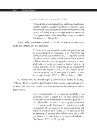 202 SOCIOLOGIAS
Sociologias, Porto Alegre, ano 7, nº 14, jul/dez 2005, p. 178-243
Es hora de dar una mirada crítica a todo lo que han hecho
nuestros pueblos, sus actores políticos, los nuevos y viejos
movimientos sociales en aras de impulsar la construcción
de una vida más justa y de un espacio de autonomía en
elexcluyentesistemamundialquehoynosoprimeatodos
por igual (…) (1992, p. 13).
Entre os debates esteve a questão do Estado na América Latina, resu-
mida por MARINI em três aspectos:
El primer tiene que ver con los modos de participación
de la sociedad en las estructuras y en el ejercicio del
poder, es decir, con la democracia. El segundo, con la
capacidad de esa sociedad para formular e instrumentar
políticas atendiendo a sus propios intereses, lo que
atañe a la economía y, por ende, a la dependencia. La
tercera cuestión, en fin, se plantea en la perspectiva
del futuro de América Latina, en el contexto de las
transformaciones por las que pasa el mundo en este
fin de siglo (Marini, 1992, p. 177, in: Suárez, 1992).
O mesmo tema foi abordado por Calderón e Dos Santos (In Suárez,
1992, p.185-213), também publicado em livro, com a proposição de vin-
te teses para uma nova ordem estatal na América Latina, com uma orien-
tação teórica:
En la reestructuración de la economía mundial y en su
incidencia sobre la región hay un alto componente
sociopolítico y no meramente económico, pues es fal-
sa la derivación mecánica ‘crisis – ajuste estructural
(…) El nuevo ciclo histórico se caracteriza por la
conjugación de un proceso de democratización del
régimen político que tiende a ser políticamente
incluyente y un proceso de modernización del Estado
que tiende a ser socialmente excluyente (Calderón e
Dos Santos, 1991, p. 15 e p. 20).
 