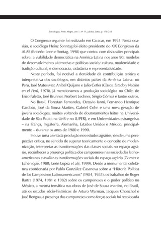 203SOCIOLOGIAS
Sociologias, Porto Alegre, ano 7, nº 14, jul/dez 2005, p. 178-243
O Congresso seguinte foi realizado em Caracas, em 1993. Nesta oca-
sião, o sociólogo Heinz Sonntag foi eleito presidente do XIX Congresso da
ALAS (Briceño-Leon e Sontag, 1998) que contou com discussões principais
sobre: a viabilidade democrática na América Latina nos anos 90; modelos
de desenvolvimento alternativo e políticas sociais; cultura, modernidade e
tradição cultural, e democracia, cidadania e representatividade.
Neste período, foi notável a densidade da contribuição teórica e
interpretativa dos sociólogos, em distintos países da América Latina: no
Peru, José Matos Mar, Aníbal Quijano e Julio Cotler (Clases, Estado y Nacíon
en el Perú, 1978). Já mencionamos a produção sociológica no Chile, de
Enzo Faletto, José Brunner, Norbert Lechner, Sérgio Gómez e tantos outros.
No Brasil, Florestan Fernandes, Octavio Ianni, Fernando Henrique
Cardoso, José da Sousa Martins, Gabriel Cohn e uma nova geração de
jovens sociólogos, muitos voltando de doutoramentos feitos na Universi-
dade de São Paulo, na UnB e no IUPERJ, e em Universidades estrangeiras
– na França, Inglaterra, Alemanha, Estados Unidos e México, principal-
mente – durante os anos de 1980 e 1990.
Houve uma alentada produção nos estudos agrários, desde uma pers-
pectiva crítica, no sentido de superar teoricamente o conceito de moder-
nização, interpretar as transformações das classes sociais no espaço agrá-
rio, reconhecer a presença política dos camponeses nas sociedades latino-
americanas e avaliar as transformações sociais do espaço agrário (Gomez e
Echenique, 1988; León Lopez et alii, 1999). Desde a monumental coletâ-
nea coordenada por Pablo González Casanova sobre a “Historia Política
de los Campesinos Latinoamericanos” (1984, 1985), os trabalhos de Roger
Bartra (1974, 1981 e 1982) sobre os camponeses e o poder político no
México, a mesma temática nas obras de José de Souza Martins, no Brasil,
até os estudos sócio-históricos de Arturo Warman, Jacques Chonchol e
José Bengoa, a presença dos camponeses como forças sociais foi recolocada
 