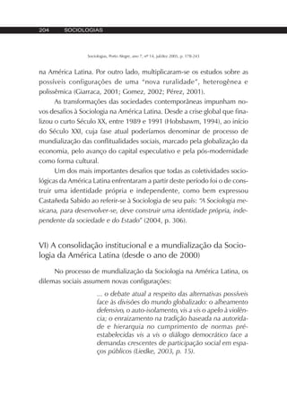 204 SOCIOLOGIAS
Sociologias, Porto Alegre, ano 7, nº 14, jul/dez 2005, p. 178-243
na América Latina. Por outro lado, multiplicaram-se os estudos sobre as
possíveis configurações de uma “nova ruralidade”, heterogênea e
polissêmica (Giarraca, 2001; Gomez, 2002; Pérez, 2001).
As transformações das sociedades contemporâneas impunham no-
vos desafios à Sociologia na América Latina. Desde a crise global que fina-
lizou o curto Século XX, entre 1989 e 1991 (Hobsbawm, 1994), ao início
do Século XXI, cuja fase atual poderíamos denominar de processo de
mundialização das conflitualidades sociais, marcado pela globalização da
economia, pelo avanço do capital especulativo e pela pós-modernidade
como forma cultural.
Um dos mais importantes desafios que todas as coletividades socio-
lógicas da América Latina enfrentaram a partir deste período foi o de cons-
truir uma identidade própria e independente, como bem expressou
Castañeda Sabido ao referir-se à Sociologia de seu país: “A Sociologia me-
xicana, para desenvolver-se, deve construir uma identidade própria, inde-
pendente da sociedade e do Estado” (2004, p. 306).
VI) A consolidação institucional e a mundialização da Socio-
logia da América Latina (desde o ano de 2000)
No processo de mundialização da Sociologia na América Latina, os
dilemas sociais assumem novas configurações:
... o debate atual a respeito das alternativas possíveis
face às divisões do mundo globalizado: o alheamento
defensivo, o auto-isolamento, vis a vis o apelo à violên-
cia; o enraizamento na tradição baseada na autorida-
de e hierarquia no cumprimento de normas pré-
estabelecidas vis a vis o diálogo democrático face a
demandas crescentes de participação social em espa-
ços públicos (Liedke, 2003, p. 15).
 