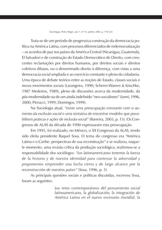 205SOCIOLOGIAS
Sociologias, Porto Alegre, ano 7, nº 14, jul/dez 2005, p. 178-243
Trata-se de um período de progressiva construção da democracia po-
lítica na América Latina, com processos diferenciados de redemocratização
– os acordos de paz nos países da América Central (Nicarágua, Guatemala,
El Salvador) e de construção do Estado Democrático de Direito, com cres-
centes reclamações por direitos humanos, por direitos sociais e direitos
coletivos difusos, ou o denominado direito à diferença, com vistas a uma
democracia social ampliada e ao exercício constante e pleno da cidadania.
Uma época de debate teórico entre as noções de Estado, classes sociais e
novos movimentos sociais (Larangeira, 1990; Scherer-Warren & Krischke,
1987 Medeiros, 1989), pleno de discussões acerca da modernidade, da
pós-modernidade ou de um ainda indefinido “neo-socialismo” (Ianni, 1996,
2000; Pierucci, 1999; Domingos, 1999).
Na Sociologia atual, “existe uma preocupação constante com o au-
mento da exclusão social e uma tentativa de encontrar modelos que possi-
bilitem práticas e ações de inclusão social” (Barreira, 2003, p. 15). Os Con-
gressos de ALAS da década de 1990 expressaram esta preocupação.
Em 1995, foi realizado, no México, o XX Congresso da ALAS, tendo
sido eleita presidente Raquel Sosa. O tema do congresso era “América
Latina e o Caribe: perspectivas de sua reconstrução” e se realizou, naque-
le momento, uma revisão crítica da produção sociológica, reafirmou-se a
responsabilidade dos sociólogos: “Los latinoamericanos tenemos la fuerza
de la historia y de nuestra identidad para contestar la adversidad y
proponernos emprender una lucha cierta y de largo alcance por la
reconstrucción de nuestros países” (Sosa, 1996, p. 5)
As principais questões sociais e políticas discutidas, escreveu Sosa,
foram as seguintes:
Los retos contemporáneos del pensamiento social
latinoamericano, la globalización, la integración de
América Latina en el nuevo escenario mundial, la
 