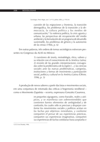 206 SOCIOLOGIAS
Sociologias, Porto Alegre, ano 7, nº 14, jul/dez 2005, p. 178-243
cuestión de las migraciones y fronteras, la transición
demográfica, los problemas de la transición a la de-
mocracia, la cultura política y los medios de
comunicación,12
la violencia política, la crisis agraria y
urbana, las perspectivas de recuperación del medio
ambiente y la formulación de un programa de desarrollo
sustentable, los problemas de género y la autonomía
de las etnias (1966, p. 6)
Em outras palavras, três ordens de temas sociológicos estiveram pre-
sentes no Congresso da ALAS no México:
1) cuestiones de teoría, metodología, ética, valores y
su relación con el conocimiento de la América Latina;
2) revisión de las grandes interpretaciones consagra-
das sobre la problemática de la región (…); las ciencias
sociales ante las nuevas problemáticas, categorías,
instituciones y formas de movimiento y participación
social, política y cultural en la América Latina (Olivier,
1996, p. 5)
A produção de novos saberes a partir das lutas e movimentos sociais,
em uma conjuntura de retomada das críticas à hegemonia neoliberal –
como o Movimento Zapatista – ocorria, expressava Gonzalez Casanova,
en pequeños zigzagueos, como fractales, reales y utó-
picos, y se manifiesta con sobreentendidos que
contienen fuertes elementos de ambigüedad y de
confusión, los cuales sólo se precisan y despejan con-
forme los movimientos sociales y políticos actúan en
las luchas por objetivos inmediatos, y conforme
comparten el pensar de sus experiencias prácticas,
comparten sus experiencias imaginativas, comparten
sus experiencias de luchas cotidianas hasta aceptarlas e
12 Cf. Crovi Druetta, 1996.
 