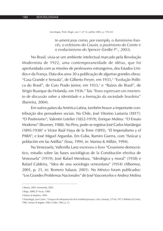 180 SOCIOLOGIAS
Sociologias, Porto Alegre, ano 7, nº 14, jul/dez 2005, p. 178-243
te-americanas como, por exemplo, o iluminismo fran-
cês, o ecletismo do Cousin, o positivismo do Comte e
o evolucionismo do Spencer (Liedke Fº., 2003).
No Brasil, vivia-se um ambiente intelectual marcado pela Revolução
Modernista de 1922, uma contemporaneidade de idéias, que foi
aprofundada com as missões de professores estrangeiros, dos Estados Uni-
dos e da França. Data dos anos 30 a publicação de algumas grandes obras:
“Casa Grande e Senzala”, de Gilberto Freyre, em 1933,2
“Evolução Políti-
ca do Brasil”, de Caio Prado Júnior, em 1933,3
e “Raízes do Brasil”, de
Sérgio Buarque da Holanda, em 1936.4
Tais “livros expressam um momen-
to de discussão sobre a identidade e a formação da sociedade brasileira”
(Barreira, 2004).
Em outros países da América Latina, também houve a importante con-
tribuição dos pensadores sociais. No Chile, José Vitorino Lastarria (1817):
“O Positivismo”; Valentin Letelier (1852-1919); Enrique Molina: “O Ensaio
Moderno” (Brunner, 1988). No Peru, pode-se registrar José Carlos Mariátegui
(1895-1930)5
e Victor Raúl Haya de la Torre (1895), “El Imperialismo y el
PARA”; e José Miguel Arguedas. Em Cuba, Ramiro Guerra, com “Azúcar y
población em las Antillas” (Sosa, 1994, in: Marina & Millán, 1994).
Na Venezuela, Vallenilla Lanz escreveu o livro “Cesarismo democrá-
tico, estudio sobre las bases sociológicas de la Constitución efectiva de
Venezuela” (1919); José Rafael Mendoza, “Ideológica y moral” (1938) e
Rafael Caldeira, “Idea de una sociología venezolana” (1954) (Albornoz,
2001, p. 21, in: Romero Salazar, 2001). No México foram publicados:
“Los Grandes Problemas Nacionales” de José Vasconcelos e Andrez Molina
2 Bastos, 2003; Kosminsky, 2003.
3 Rego, 2000; D´Incao, 1989.
4 Veloso & Madeira, 1999.
5 Mariategui, Jose Carlos. 7 Ensayos de interpretación de la realidad peruana. Lima, Amauta, 27ª ed. 1973; Bellotto & Corrêa,
1982; Amayo & Segatto, 2002; Cotler, 1982, p. 15.
 