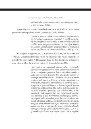 207SOCIOLOGIAS
Sociologias, Porto Alegre, ano 7, nº 14, jul/dez 2005, p. 178-243
internalizarlas en un pensar común al movimiento (1996,
p. 24, in: Sosa, 1976).
A questão das perspectivas da democracia na América Latina era o
grande tema naquele momento, assinalava Dario Salinas:
Constatar que la política ha cambiado seguramente
no constituye una mayor novedad. El problema estri-
ba en averiguar si ese cambio es más benéfico para el
pueblo, para sus planteamientos de participación en
los asuntos fundamentales de la sociedad y la resolución
de sus problemas de bienestar (Salinas, 1999, p. 10).
O congresso seguinte, o XXI Congresso da ALAS, foi realizado em
1997, na Universidade de São Paulo, na cidade de São Paulo, elegendo-se
presidente Emir Sader. A Declaração final do XXI Congresso estabelece
uma clara análise da América Latina no limiar do Século XXI:
Hoje existem na maioria de nossos países regimes de
democracia representativa. Neles se manifesta uma luta
entre concepções, projetos, forças e tendências orien-
tadas em sentidos diversos. Por uma parte, coloca-se
uma opção que favorece a crescente concentração do
poder econômico e político, a exclusão majoritária e a
prática de programas para reforçar o controle social,
assegurar a governabilidade e limitar a participação
popular na vida pública. Por outra, a democracia ser-
viu para ampliar a presença das coletividades, a for-
mação de redes horizontais das organizações cultu-
rais, políticas e dos movimentos sociais; para estimu-
lar e aprofundar a mudança nas formas e meios mes-
mo da atividade pública, o estabelecimento de novas
relações e vias de comunicação alternativa, o estabe-
lecimento dos princípios de uma institucionalidade
participativa e de uma cultura democrática. (...). A ri-
queza de experiências e propostas democráticas surgidas
 