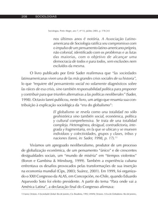 208 SOCIOLOGIAS
Sociologias, Porto Alegre, ano 7, nº 14, jul/dez 2005, p. 178-243
nos últimos anos é notória. A Associação Latino-
americana de Sociologia ratifica seu compromisso com
o impulso de um pensamento latino-americano próprio,
não colonial, identificado com os problemas e as lutas
das maiorias, com o objetivo de alcançar uma
democracia de todos e para todos, sem exclusões nem
excluídos da mesma.
O livro publicado por Emir Sader reafirmava que “las sociedades
latinoamericanas viven una de las más grandes crisis sociales de su historia”,
lo que “requiere del pensamiento social no solamente diagnósticos sobre
las ráices de esa crisis, sino también responsabilidad política para proponer
y contribuir para que triunfen alternativas a las políticas neoliberales” (Sader,
1998). Octavio Ianni publicou, neste livro, um artigo que resumia sua con-
tribuição à explicação sociológica da “era do globalismo”:
El globalismo se revela como una totalidad no sólo
geohistórica sino también social, económica, política
y cultural comprehensiva. Se trata de una totalidad
compleja. Heterogénea, desigual, contradictoria, inte-
grada y fragmentaria, en la que se ubican y se mueven
individuos y colectividades, grupos y clases, tribus y
naciones (Ianni, in: Sader, 1998, p. 17).13
Vivíamos um apregoado neoliberalismo, produtor de um processo
de globalização econômica, de um pensamento “único” e de crescentes
desigualdades sociais, um “mundo de miséria” em “tiempos violentos”
(Boron e Gambina & Minsburg, 1999). Também a experiência cubana
enfrentava os desafios provocados pelas transformações de sua inserção
na economia mundial (Cips, 2003; Suárez, 2001). Em 1999, foi organiza-
do o XXII Congresso da ALAS, em Concepción, no Chile, quando Eduardo
Aquevedo Soto foi eleito presidente. A partir do tema “Para onde vai a
América Latina”, a declaração final do Congresso afirmava:
13 Ianni, Octávio. A Sociedade Global. Rio de Janeiro, Civ. Brasileira, 1992; IANNI, Octavio. A Era do Globalismo. Rio de Janeiro,
 