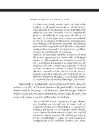 209SOCIOLOGIAS
Sociologias, Porto Alegre, ano 7, nº 14, jul/dez 2005, p. 178-243
La alternativa, desde nuestro punto de vista, debe
fundarse en el fortalecimiento de las democracias a
nivel nacional, de las alianzas y de la solidaridad entre
todos los países del continente y los de la periferia del
planeta, excluidos de los mega-mercados de los paí-
ses ricos. En primer lugar, advierten que, en medio de
la crisis de los modelos neoliberales, es necesario cons-
truir alternativas de desarrollo sostenido, que articulen
productividad y equidad social. Ello sólo será posible
mediante la extensión del mercado interno y políticas
eficaces de redistribución de la riqueza.
Además, los sociólogos reunidos aceptamos el recto
de aportar a promover una nueva visión de la región
basada en el desarrollo de una infraestructura científi-
ca y tecnológica apropiada a los requerimientos de
nuestras sociedades. Creemos que es posible en efecto
aportar con nuestros trabajos a liberar las energías
sociales contenidas en los movimientos de jóvenes,
mujeres y pueblos indígenas, por la defensa de sus
derechos la libertad, la justicia, la diversidad cultural,
la soberanía y la sustentabilidad ecológica, entre otros.
Expressando a mundialização da Sociologia na América Latina, foi
realizada, em 2001, a Primeira Conferência Regional da ISA – Associação
Internacional de Sociologia – na Venezuela, coordenada por Roberto
Briceño-León e pela Associação Venezuelana de Sociologia. Briceño-León
empreende, então, a seguinte análise sobre a Sociologia:
Tres características nos parecen que ha que detener
esa Sociología en este siglo que se inicia: la de ser
empírica, ecléctica y comprometida. (...). La respuesta
ecléctica que ha de dar la sociología desde América
Latina tiene su fundamento en el propio mestizaje del
continente, como realidad a la cual hay que explicar
en su singularidad, y como postura política de
incorporación de los excluidos (Briceño-León, 2001,
 