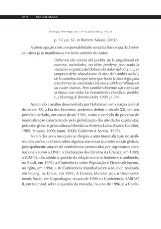 210 SOCIOLOGIAS
Sociologias, Porto Alegre, ano 7, nº 14, jul/dez 2005, p. 178-243
p. 54 y p. 61, in Romero Salazar, 2001).
A preocupação com a responsabilidade social da Sociologia da Améri-
ca Latina já se manifestava em texto anterior do Autor:
Debemos dar cuenta del pueblo, de la singularidad de
nuestras sociedades, no debe perderse para nada la
vocación empática del dolerse del dolor del otro, (...), ni
tampoco debe abandonarse la idea del cambio social y
de la contribución que tiene que hacer la Sociología para
transformar las sociedades injustas y subdesarrolladas en
las cuales vivimos. Pero también debemos dar cuenta de
la época con todas las herramientas científicas posibles
(...) (Sonntag & Briceño-León, 1998, p. 24).
Aceitando a análise desenvolvida por Hobsbawm em relação ao final
do século XX, a Era dos Extremos, podemos definir o século XXI, em seu
primeiro período, em curso desde 1991, como o período do processo de
mundialização caracterizado pela globalização das atividades capitalistas,
pela crise global e pelas culturas híbridas na América Latina (Garcia Canclini,
1989; Strasser, 2000; Ianni, 2000; Calderón & Santos, 1995).
Foram dez anos nos quais se chegou a uma mundialização de análi-
ses, discussões e debates sobre algumas das novas questões sociais globais,
principalmente através de conferências promovidas por organismos inter-
nacionais como a ONU: a Declaração dos Direitos da Criança, em 1989;
a ECO-92, discutindo a questão da relação entre os homens e o ambiente,
no Brasil, em 1992; a Conferência sobre População e Desenvolvimento,
no Egito, em 1994; a IV Conferência Mundial sobre a Mulher, realizada
em Beijing, na China, em 1995; A Cimeira Mundial para o Desenvolvi-
mento Social, em Copenhague, no ano de 1995 e a Conferência HABITAT
II, em Istambul, sobre a questão da moradia, no ano de 1996, e a Confe-
 