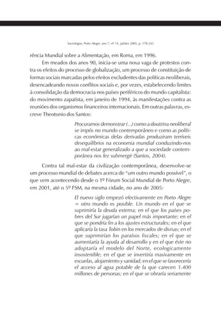 211SOCIOLOGIAS
Sociologias, Porto Alegre, ano 7, nº 14, jul/dez 2005, p. 178-243
rência Mundial sobre a Alimentação, em Roma, em 1996.
Em meados dos anos 90, inicia-se uma nova vaga de protestos con-
tra os efeitos do processo de globalização, um processo de constituição de
formas sociais marcadas pelos efeitos excludentes das políticas neoliberais,
desencadeando novos conflitos sociais e, por vezes, estabelecendo limites
à consolidação da democracia nos países periféricos do mundo capitalista:
do movimento zapatista, em janeiro de 1994, às manifestações contra as
reuniões dos organismos financeiros internacionais. Em outras palavras, es-
creve Theotonio dos Santos:
Procuramos demonstrar (...) como a doutrina neoliberal
se impôs no mundo contemporâneo e como as políti-
cas econômicas delas derivadas produziram terríveis
desequilíbrios na economia mundial conduzindo-nos
ao mal-estar generalizado a que a sociedade contem-
porânea nos fez submergir (Santos, 2004).
Contra tal mal-estar da civilização contemporânea, desenvolve-se
um processo mundial de debates acerca de “um outro mundo possível”, o
que vem acontecendo desde o 1º Fórum Social Mundial de Porto Alegre,
em 2001, até o 5º FSM, na mesma cidade, no ano de 2005:
El nuevo siglo empezó efectivamente en Porto Alegre
= otro mundo es posible. Un mundo en el que se
suprimiría la deuda externa; en el que los países po-
bres del Sur jugarían un papel más importante; en el
que se pondría fin a los ajustes estructurales; en el que
aplicaría la tasa Tobin en los mercados de divisas; en el
que suprimirían los paraísos fiscales; en el que se
aumentaría la ayuda al desarrollo y en el que éste no
adoptaría el modelo del Norte, ecologicamente
insostenible; en el que se invertiría masivamente en
escuelas, alojamiento y sanidad; en el que se favorecería
el acceso al agua potable de la que carecen 1.400
millones de personas; en el que se obraría seriamente
 