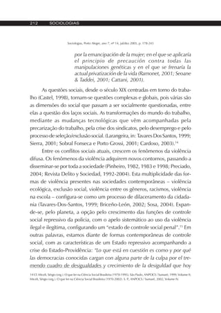 212 SOCIOLOGIAS
Sociologias, Porto Alegre, ano 7, nº 14, jul/dez 2005, p. 178-243
por la emancipación de la mujer; en el que se aplicaría
el principio de precaución contra todas las
manipulaciones genéticas y en el que se frenaría la
actual privatización de la vida (Ramonet, 2001; Seoane
& Taddei, 2001; Cattani, 2001).
As questões sociais, desde o século XIX centradas em torno do traba-
lho (Castel, 1998), tornam-se questões complexas e globais, pois várias são
as dimensões do social que passam a ser socialmente questionadas, entre
elas a questão dos laços sociais. As transformações do mundo do trabalho,
mediante as mudanças tecnológicas que vêm acompanhadas pela
precarização do trabalho, pela crise dos sindicatos, pelo desemprego e pelo
processo de seleção/exclusão social. (Larangeira, in: Tavares Dos Santos, 1999;
Sierra, 2001; Sobral Fonseca e Porto Grossi, 2001; Cardoso, 2003).14
Entre os conflitos sociais atuais, crescem os fenômenos da violência
difusa. Os fenômenos da violência adquirem novos contornos, passando a
disseminar-se por toda a sociedade (Pinheiro, 1982, 1983 e 1998; Preciado,
2004; Revista Delito y Sociedad, 1992-2004). Esta multiplicidade das for-
mas de violência presentes nas sociedades contemporâneas – violência
ecológica, exclusão social, violência entre os gêneros, racismos, violência
na escola – configura-se como um processo de dilaceramento da cidada-
nia (Tavares-Dos-Santos, 1999; Briceño-León, 2002; Sosa, 2004). Expan-
de-se, pelo planeta, a opção pelo crescimento das funções de controle
social repressivo da policia, com o apelo sistemático ao uso da violência
ilegal e ilegítima, configurando um “estado de controle social penal”.15
Em
outras palavras, estamos diante de formas contemporâneas de controle
social, com as características de um Estado repressivo acompanhando a
crise do Estado-Providência: “Lo que está en cuestión es como y por qué
las democracias conocidas cargan con alguna parte de la culpa por el tre-
mendo cuadro de desigualdades y crecimiento de la desiguldad que hoy
14 Cf. Miceli, Sérgio (org.). O que ler na Ciência Social Brasileira (1970-1995). São Paulo, ANPOCS / Sumaré, 1999, Volume II;
Miceli, Sérgio (org.). O que ler na Ciência Social Brasileira (1970-2002). S. P., ANPOCS / Sumaré, 2002, Volume IV.
 