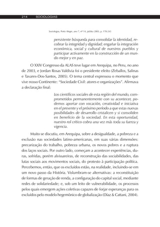 214 SOCIOLOGIAS
Sociologias, Porto Alegre, ano 7, nº 14, jul/dez 2005, p. 178-243
persistente búsqueda para consolidar la identidad, re-
cobrar la integridad y dignidad; engañar la integración
económica, social y cultural de nuestros pueblos y
participar activamente en la construcción de un mun-
do mejor y en paz.
O XXIV Congresso da ALAS teve lugar em Arequipa, no Peru, no ano
de 2003, e Jordan Rosas Valdivia foi o presidente eleito (Zeballos, Salinas
e Tavares-Dos-Santos, 2005). O tema central expressou o momento que
vive nosso Continente: “Sociedade Civil: atores e organizações”. Afirmava
a declaração final:
Los científicos sociales de esta región del mundo, com-
prometidos permanentemente con su acontecer, po-
demos aportar con vocación, creatividad e iniciativa
en el presente y el próximo período a que estas nuevas
posibilidades de desarrollo cristalicen y si consoliden
en beneficio de la sociedad. En esta oportunidad,
nuestro rol crítico cobra una vez más toda su fuerza y
vigencia.
Muito se discutiu, em Arequipa, sobre a desigualdade, a pobreza e a
exclusão nas sociedades latino-americanas, em suas várias dimensões:
precarização do trabalho, pobreza urbana, os novos pobres e a ruptura
dos laços sociais. Por outro lado, começam a acontecer experiências, du-
ras, sofridas, porém alvissareiras, de reconstrução das sociabilidades, das
lutas sociais aos movimentos sociais, do protesto à participação política.
Percebemos, então, que os excluídos estão, na realidade, incluindo-se em
um novo passo da História. Vislumbram-se alternativas: a reconstituição
de formas de geração de renda, a configuração do capital social, mediante
redes de solidariedade; e, sob um leito de vulnerabilidade, os processos
pelos quais emergem ações coletivas capazes de forjar esperanças para os
excluídos pelo modelo hegemônico de globalização (Díaz & Cattani, 2004).
 