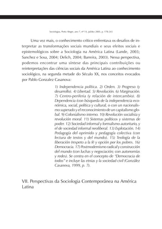 215SOCIOLOGIAS
Sociologias, Porto Alegre, ano 7, nº 14, jul/dez 2005, p. 178-243
Uma vez mais, o conhecimento crítico enfrentava os desafios de in-
terpretar as transformações sociais mundiais e seus efeitos sociais e
epistemológicos sobre a Sociologia na América Latina (Lande, 2003;
Sanchez e Sosa, 2004; Delich, 2004; Barreira, 2003). Nessa perspectiva,
podemos encontrar uma síntese das principais contribuições ou
reinterpretações das ciências sociais da América Latina ao conhecimento
sociológico, na segunda metade do Século XX, nos conceitos evocados
por Pablo Gonzalez Casanova:
1) Independencia política. 2) Orden. 3) Progreso (y
desarrollo). 4) Libertad. 5) Revolución. 6) Marginación.
7) Centro-periferia (y relación de intercambio). 8)
Dependencia (con búsqueda de la independencia eco-
nómica, social, política y cultural, o con un nacionalis-
mo superado y el reconocimiento de un capitalismo glo-
bal. 9) Colonialismo interno. 10) Revolución socialista y
revolución moral. 11) Sistemas políticos y sistemas de
poder. 12) Sociedad informal y formalismo autoritario, y
el de sociedad informal neoliberal. 13) Explotación. 14)
Pedagogía del oprimido y pedagogía colectiva (con
lectura de textos y del mundo). 15) Teología de la
liberación (respeto a la fé y opción por los pobres. 16)
Democracia. 17) Postmodernismo radical y construcción
del mundo (con luchas y negociación; con autonomías
y redes). Se centra en el concepto de “Democracia de
todos” e incluye las etnias y la sociedad civil (González
Casanova, 1999, p. 7).
VII. Perspectivas da Sociologia Contemporânea na América
Latina
 
