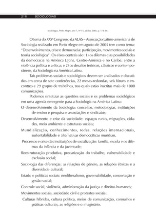 216 SOCIOLOGIAS
Sociologias, Porto Alegre, ano 7, nº 14, jul/dez 2005, p. 178-243
O tema do XXV Congresso da ALAS – Associação Latino-americana de
Sociologia realizado em Porto Alegre em agosto de 2005 tem como tema:
“Desenvolvimento, crise e democracia: participação, movimentos sociais e
teoria sociológica”. Os eixos centrais são: 1) os dilemas e as possibilidades
da democracia na América Latina, Centro-América e no Caribe: entre a
violência política e a ética; e 2) os desafios teóricos, clássicos e contempo-
râneos, da Sociologia na América Latina.
Tais problemas sociais e sociológicos devem ser analisados e discuti-
dos em cerca de sete conferências, 22 mesas-redondas, seis fóruns e en-
contros e 29 grupos de trabalhos, nos quais estão inscritas mais de 1000
comunicações.
Podemos sintetizar as questões sociais e os problemas sociológicos
em uma agenda emergente para a Sociologia na América Latina:
O desenvolvimento da Sociologia: conceitos, metodologias, instituições
de ensino e pesquisa e associações e sindicatos;
Desenvolvimento e crise da sociedade: espaços rurais, migrações, cida-
des, meio ambiente e estruturas sociais;
Mundialização, conhecimentos, redes, relações internacionais,
sustentabilidade e alternativas democráticas mundiais;
Processos e crise das instituições de socialização: família, escola e os dile-
mas da infância e da juventude;
Reestruturação produtiva, precarização do trabalho, vulnerabilidade e
exclusão social;
Sociologia das diferenças: as relações de gênero, as relações étnicas e a
diversidade cultural;
Estado e políticas sociais: neoliberalismo, governabilidade, concertação e
gestão social;
Controle social, violência, administração da justiça e direitos humanos;
Movimentos sociais, sociedade civil e protestos sociais;
Culturas híbridas, cultura política, meios de comunicação, consumos e
práticas culturais, as religiões e o imaginário.
 