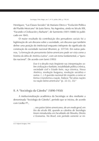 181SOCIOLOGIAS
Sociologias, Porto Alegre, ano 7, nº 14, jul/dez 2005, p. 178-243
Henríquez; “Las Classes Sociales” de Mariano Otero e “Evolución Política
del Pueblo Mexicano” de Justo Sierra. Na Argentina, ainda no Século XIX,
“Facundo o Civilización y Barbarie”, de Sarmiento (1811-1888) foi publi-
cado em 1845.
O maior resultado da contribuição dos pensadores sociais foi a
legitimação de um discurso sobre a sociedade, um discurso que também
define uma posição do intelectual enquanto intérprete do significado da
construção da sociedade nacional (Brunner, p. 337/34). Em outras pala-
vras, “a formação do pensamento latino-americano pode ser vista como a
história da idéia de América Latina”, com um tema fundamental, a “ques-
tão nacional”. De acordo com Ianni (1993)
Esse é o desafio mais freqüente nas interpretações so-
bre civilização e barbárie, instabilidade política crônica,
sociedade civil e Estado forte, raça cósmica, Nossa
América, revolução burguesa, revolução socialista e
outras. (...) A questão nacional diz respeito a como se
forma e transforma a nação. Todavia “há várias nações
na nação latino-americana” (p. 32-33, 35).6
II. A “Sociologia da Cátedra” (1890-1950)
A institucionalização acadêmica da Sociologia se deu mediante a
denominada “Sociologia de Cátedra”, período que se iniciou, de acordo
com Liedke Fº.,
...nos países latino-americanos, de um modo geral, em
fins do século XIX, quando as cátedras de Sociologia
foram introduzidas em Faculdades de Filosofia, Direito
e Economia. No Brasil, este período somente se ini-
6 Cf. Halperin Donghui, 1994.
 