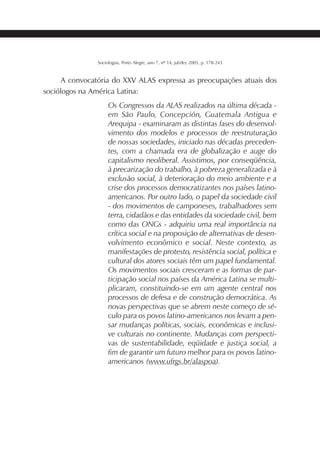 217SOCIOLOGIAS
Sociologias, Porto Alegre, ano 7, nº 14, jul/dez 2005, p. 178-243
A convocatória do XXV ALAS expressa as preocupações atuais dos
sociólogos na América Latina:
Os Congressos da ALAS realizados na última década -
em São Paulo, Concepción, Guatemala Antigua e
Arequipa - examinaram as distintas fases do desenvol-
vimento dos modelos e processos de reestruturação
de nossas sociedades, iniciado nas décadas preceden-
tes, com a chamada era de globalização e auge do
capitalismo neoliberal. Assistimos, por conseqüência,
à precarização do trabalho, à pobreza generalizada e à
exclusão social, à deterioração do meio ambiente e a
crise dos processos democratizantes nos países latino-
americanos. Por outro lado, o papel da sociedade civil
- dos movimentos de camponeses, trabalhadores sem
terra, cidadãos e das entidades da sociedade civil, bem
como das ONGs - adquiriu uma real importância na
crítica social e na proposição de alternativas de desen-
volvimento econômico e social. Neste contexto, as
manifestações de protesto, resistência social, política e
cultural dos atores sociais têm um papel fundamental.
Os movimentos sociais cresceram e as formas de par-
ticipação social nos países da América Latina se multi-
plicaram, constituindo-se em um agente central nos
processos de defesa e de construção democrática. As
novas perspectivas que se abrem neste começo de sé-
culo para os povos latino-americanos nos levam a pen-
sar mudanças políticas, sociais, econômicas e inclusi-
ve culturais no continente. Mudanças com perspecti-
vas de sustentabilidade, eqüidade e justiça social, a
fim de garantir um futuro melhor para os povos latino-
americanos (www.ufrgs.br/alaspoa).
 