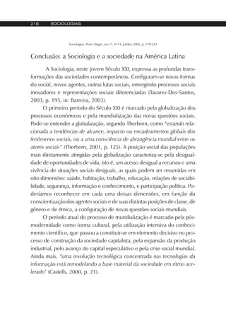 218 SOCIOLOGIAS
Sociologias, Porto Alegre, ano 7, nº 14, jul/dez 2005, p. 178-243
Conclusão: a Sociologia e a sociedade na América Latina
A Sociologia, neste jovem Século XXI, expressa as profundas trans-
formações das sociedades contemporâneas. Configuram-se novas formas
do social, novos agentes, outras lutas sociais, emergindo processos sociais
inovadores e representações sociais diferenciadas (Tavares-Dos-Santos,
2003, p. 195, in: Barreira, 2003).
O primeiro período do Século XXI é marcado pela globalização dos
processos econômicos e pela mundialização das novas questões sociais.
Pode-se entender a globalização, segundo Therborn, como “estando rela-
cionada a tendências de alcance, impacto ou encadeamentos globais dos
fenômenos sociais, ou a uma consciência de abrangência mundial entre os
atores sociais” (Therborn, 2001, p. 125). A posição social das populações
mais diretamente atingidas pela globalização caracteriza-se pela desigual-
dade de oportunidades de vida, isto é, um acesso desigual a recursos e uma
vivência de situações sociais desiguais, as quais podem ser resumidas em
oito dimensões: saúde, habitação, trabalho, educação, relações de sociabi-
lidade, segurança, informação e conhecimento, e participação política. Po-
deríamos reconhecer em cada uma dessas dimensões, em função da
conscientização dos agentes sociais e de suas distintas posições de classe, de
gênero e de étnica, a configuração de novas questões sociais mundiais.
O período atual do processo de mundialização é marcado pela pós-
modernidade como forma cultural, pela utilização intensiva do conheci-
mento científico, que passou a constituir-se em elemento decisivo no pro-
cesso de construção da sociedade capitalista, pela expansão da produção
industrial, pelo avanço do capital especulativo e pela crise social mundial.
Ainda mais, “uma revolução tecnológica concentrada nas tecnologias da
informação está remodelando a base material da sociedade em ritmo ace-
lerado” (Castells, 2000, p. 21).
 