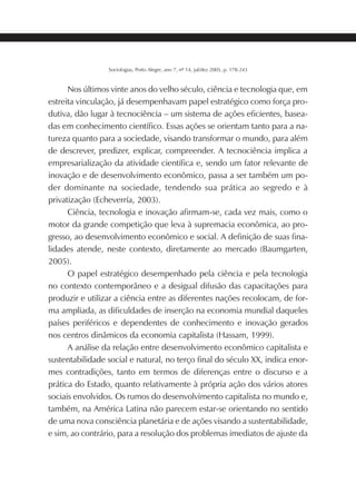219SOCIOLOGIAS
Sociologias, Porto Alegre, ano 7, nº 14, jul/dez 2005, p. 178-243
Nos últimos vinte anos do velho século, ciência e tecnologia que, em
estreita vinculação, já desempenhavam papel estratégico como força pro-
dutiva, dão lugar à tecnociência – um sistema de ações eficientes, basea-
das em conhecimento científico. Essas ações se orientam tanto para a na-
tureza quanto para a sociedade, visando transformar o mundo, para além
de descrever, predizer, explicar, compreender. A tecnociência implica a
empresarialização da atividade científica e, sendo um fator relevante de
inovação e de desenvolvimento econômico, passa a ser também um po-
der dominante na sociedade, tendendo sua prática ao segredo e à
privatização (Echeverría, 2003).
Ciência, tecnologia e inovação afirmam-se, cada vez mais, como o
motor da grande competição que leva à supremacia econômica, ao pro-
gresso, ao desenvolvimento econômico e social. A definição de suas fina-
lidades atende, neste contexto, diretamente ao mercado (Baumgarten,
2005).
O papel estratégico desempenhado pela ciência e pela tecnologia
no contexto contemporâneo e a desigual difusão das capacitações para
produzir e utilizar a ciência entre as diferentes nações recolocam, de for-
ma ampliada, as dificuldades de inserção na economia mundial daqueles
países periféricos e dependentes de conhecimento e inovação gerados
nos centros dinâmicos da economia capitalista (Hassam, 1999).
A análise da relação entre desenvolvimento econômico capitalista e
sustentabilidade social e natural, no terço final do século XX, indica enor-
mes contradições, tanto em termos de diferenças entre o discurso e a
prática do Estado, quanto relativamente à própria ação dos vários atores
sociais envolvidos. Os rumos do desenvolvimento capitalista no mundo e,
também, na América Latina não parecem estar-se orientando no sentido
de uma nova consciência planetária e de ações visando a sustentabilidade,
e sim, ao contrário, para a resolução dos problemas imediatos de ajuste da
 