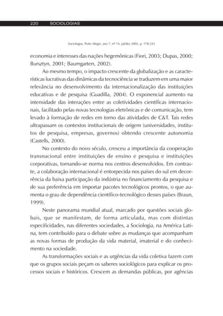 220 SOCIOLOGIAS
Sociologias, Porto Alegre, ano 7, nº 14, jul/dez 2005, p. 178-243
economia e interesses das nações hegemônicas (Fiori, 2003; Dupas, 2000;
Bursztyn, 2001; Baumgarten, 2002).
Ao mesmo tempo, o impacto crescente da globalização e as caracte-
rísticas lucrativas das dinâmicas da tecnociência se traduzem em uma maior
relevância no desenvolvimento da internacionalização das instituições
educativas e de pesquisa (Guadilla, 2004). O exponencial aumento na
intensidade das interações entre as coletividades científicas internacio-
nais, facilitado pelas novas tecnologias eletrônicas e de comunicação, tem
levado à formação de redes em torno das atividades de C&T. Tais redes
ultrapassam os contextos institucionais de origem (universidades, institu-
tos de pesquisa, empresas, governos) obtendo crescente autonomia
(Castells, 2000).
No contexto do novo século, cresceu a importância da cooperação
transnacional entre instituições de ensino e pesquisa e instituições
corporativas, tornando-se norma nos centros desenvolvidos. Em contras-
te, a colaboração internacional é entorpecida nos países do sul em decor-
rência da baixa participação da indústria no financiamento da pesquisa e
de sua preferência em importar pacotes tecnológicos prontos, o que au-
menta o grau de dependência científico-tecnológico desses países (Braun,
1999).
Neste panorama mundial atual, marcado por questões sociais glo-
bais, que se manifestam, de forma articulada, mas com distintas
especificidades, nas diferentes sociedades, a Sociologia, na América Lati-
na, tem contribuído para o debate sobre as mudanças que acompanham
as novas formas de produção da vida material, imaterial e do conheci-
mento na sociedade.
As transformações sociais e as urgências da vida coletiva fazem com
que os grupos sociais peçam os saberes sociológicos para explicar os pro-
cessos sociais e históricos. Crescem as demandas públicas, por agências
 